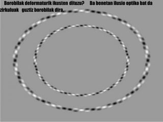 Borobilak deformaturik ikusten  dituzu? Ba benetan ilusio optiko bat da  zirkulu ak   guztiz borobilak dira. 