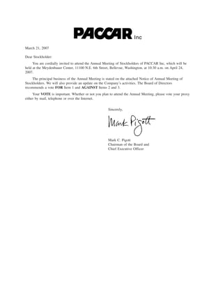Inc
March 21, 2007

Dear Stockholder:
     You are cordially invited to attend the Annual Meeting of Stockholders of PACCAR Inc, which will be
held at the Meydenbauer Center, 11100 N.E. 6th Street, Bellevue, Washington, at 10:30 a.m. on April 24,
2007.
    The principal business of the Annual Meeting is stated on the attached Notice of Annual Meeting of
Stockholders. We will also provide an update on the Company’s activities. The Board of Directors
recommends a vote FOR Item 1 and AGAINST Items 2 and 3.
     Your VOTE is important. Whether or not you plan to attend the Annual Meeting, please vote your proxy
either by mail, telephone or over the Internet.

                                                     Sincerely,




                                                     Mark C. Pigott
                                                     Chairman of the Board and
                                                     Chief Executive Officer
 
