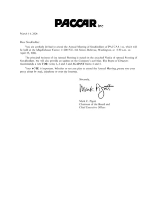 Inc
March 14, 2006


Dear Stockholder:
    You are cordially invited to attend the Annual Meeting of Stockholders of PACCAR Inc, which will
be held at the Meydenbauer Center, 11100 N.E. 6th Street, Bellevue, Washington, at 10:30 a.m. on
April 25, 2006.
    The principal business of the Annual Meeting is stated on the attached Notice of Annual Meeting of
Stockholders. We will also provide an update on the Company's activities. The Board of Directors
recommends a vote FOR Items 1, 2 and 3 and AGAINST Items 4 and 5.
    Your VOTE is important. Whether or not you plan to attend the Annual Meeting, please vote your
proxy either by mail, telephone or over the Internet.


                                                   Sincerely,




                                                   Mark C. Pigott
                                                   Chairman of the Board and
                                                   Chief Executive Officer
 