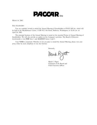 Inc
March 18, 2005


Dear Stockholder:
    You are cordially invited to attend the Annual Meeting of Stockholders of PACCAR Inc, which will
be held at the Meydenbauer Center, 11100 N.E. 6th Street, Bellevue, Washington, at 10:30 a.m. on
April 26, 2005.
    The principal business of the Annual Meeting is stated on the attached Notice of Annual Meeting of
Stockholders. We will also provide an update on the Company's activities. The Board of Directors
recommends a vote FOR Item 1 and AGAINST Items 2 and 3.
    Your VOTE is important. Whether or not you plan to attend the Annual Meeting, please vote your
proxy either by mail, telephone or over the Internet.


                                                   Sincerely,




                                                   Mark C. Pigott
                                                   Chairman of the Board and
                                                   Chief Executive OÇcer
 