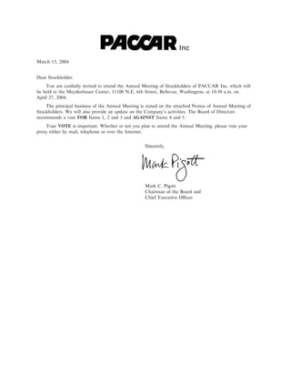 Inc
March 15, 2004


Dear Stockholder:
    You are cordially invited to attend the Annual Meeting of Stockholders of PACCAR Inc, which will
be held at the Meydenbauer Center, 11100 N.E. 6th Street, Bellevue, Washington, at 10:30 a.m. on
April 27, 2004.
    The principal business of the Annual Meeting is stated on the attached Notice of Annual Meeting of
Stockholders. We will also provide an update on the Company's activities. The Board of Directors
recommends a vote FOR Items 1, 2 and 3 and AGAINST Items 4 and 5.
    Your VOTE is important. Whether or not you plan to attend the Annual Meeting, please vote your
proxy either by mail, telephone or over the Internet.


                                                   Sincerely,




                                                   Mark C. Pigott
                                                   Chairman of the Board and
                                                   Chief Executive OÇcer
 