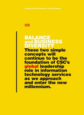 Computer Sciences Corporation 1999 Annual Report




BALANCE
and BUSINESS
DIVERSITY
These two simple
concepts will
continue to be the
foundation of CSC’s
global leadership
role in information
technology services
as we approach
and enter the new
millennium.
 