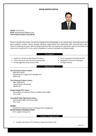 WAJID NAEEM CHATHA 
Mobile: 0562239752, 
Email: wajidchattha555@gmail.com 
Visit Visa(14/11/2014 to 12/1/2015) 
Desires a position that utilizes my technical background and knowledge in my relevant field. Financially astute with 
good analytical, problem solving, strategic planning, organizational and relationship skills. Demonstrated career 
record of achieving set goals, demonstrating leadership skills and helping the organization gain its due profits and 
returns from investment in human capital. Adaptable to constant challenges and leading changes. 
S t r e n g t h s 
· Expertise in all Branch Operations & Products · Team managing and monitoring skills 
· Proven performer with record of career growth · Adaptable to new work challenges 
· Strong negotiation & persuasion skills · Strategic thinking 
E d u c a t i o n 
The University of Lahore, Lahore. 
MBA (2013-2014) 
Specialization in Supply Chain Management 
CGPA=3.34 
The University of Lahore, Lahore. 
BBA (2008-2012) 
Specialization in Marketing 
CGPA=2.48 
Punjab College Of IT, Lahore. 
Intermediate In Computer Science ICS (BISE Lahore) 2008 
615 / 1100 
Laural Bank Public High School, Lahore. 
Matriculation (BISE Lahore)June 2006 
735 / 1150 
ORANET. 
Oracle R12 E business suit 12.1.13 Supply chain management 
BRITISH ENGLISH TRAINING SYSTEM. 
IELTS English Training Test 
C a r e e r P r o g r e s s i o n   
· 6 weeks internship in PTCL (Pakistan Telecommunication Ltd) 
Page 1 of 3 
 