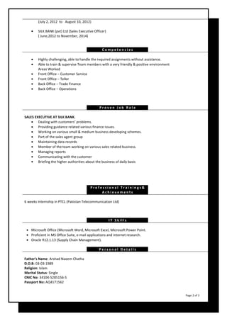 (July 2, 2012 to August 10, 2012) 
· SILK BANK (pvt) Ltd (Sales Executive Officer) 
( June,2012 to November, 2014) 
C omp e t e n c i e s 
· Highly challenging, able to handle the required assignments without assistance. 
· Able to train & supervise Team members with a very friendly & positive environment 
Areas Worked 
· Front Office – Customer Service 
· Front Office – Teller 
· Back Office – Trade Finance 
· Back Office – Operations 
P r o v e n J o b R o l e 
SALES EXECUTIVE AT SILK BANK. 
· Dealing with customers’ problems. 
· Providing guidance related various finance issues. 
· Working on various small & medium business developing schemes. 
· Part of the sales agent group 
· Maintaining data records 
· Member of the team working on various sales related business. 
· Managing reports 
· Communicating with the customer 
· Briefing the higher authorities about the business of daily basis 
P r o f e s s i o n a l T r a i n i n g s & 
A c h i e v eme n t s 
6 weeks internship in PTCL (Pakistan Telecommunication Ltd) 
I T S k i l l s 
· Microsoft Office (Microsoft Word, Microsoft Excel, Microsoft Power Point. 
· Proficient in MS Office Suite, e-mail applications and internet research. 
· Oracle R12.1.13 (Supply Chain Management). 
P e r s o n a l D e t a i l s 
Father’s Name: Arshad Naeem Chatha 
D.O.B: 03-03-1989 
Religion: Islam 
Marital Status: Single 
CNIC No: 34104-5285156-5 
Passport No: AQ4171562 
Page 2 of 3 
 