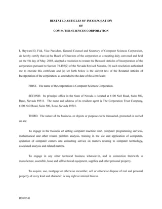 RESTATED ARTICLES OF INCORPORATION
                                                     OF
                              COMPUTER SCIENCES CORPORATION




I, Hayward D, Fisk, Vice President, General Counsel and Secretary of Computer Sciences Corporation,
do hereby certify that (a) the Board of Directors of the corporation at a meeting duly convened and held
on the 5th day of May, 2003, adopted a resolution to restate the Restated Articles of Incorporation of the
corporation pursuant to Section 78.403(2) of the Nevada Revised Statutes, (b) such resolution authorized
me to execute this certificate and (c) set forth below is the correct text of the Restated Articles of
Incorporation of the corporation, as amended to the date of this certificate:


          FIRST. The name of the corporation is Computer Sciences Corporation.


          SECOND. Its principal office in the State of Nevada is located at 6100 Neil Road, Suite 500,
Reno, Nevada 89511. The name and address of its resident agent is The Corporation Trust Company,
6100 Neil Road, Suite 500, Reno, Nevada 89501.


          THIRD. The nature of the business, or objects or purposes to be transacted, promoted or carried
on are:


          To engage in the business of selling computer machine time, computer programming services,
mathematical and other related problem analysis, training in the use and application of computers,
operation of computer centers and consulting service on matters relating to computer technology,
associated analysis and related matters.


          To engage in any other technical business whatsoever, and in connection therewith to
manufacture, assemble, lease and sell technical equipment, supplies and other personal property.


          To acquire, use, mortgage or otherwise encumber, sell or otherwise dispose of real and personal
property of every kind and character, or any right or interest therein.




D3050541
 