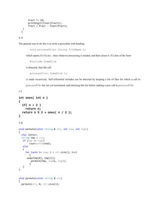 fract *= 10;
printDigit(floor(fract));
fract = fract - floor(fract);
}
}
1.4
The general way to do this is to write a procedure with heading
void processFile( String fileName );
which opens fileName, does whatever processing is needed, and then closes it. If a line of the form
#include SomeFile
is detected, then the call
processFile( SomeFile );
is made recursively. Self-referential includes can be detected by keeping a list of files for which a call to
processFile has not yet terminated, and checking this list before making a new call to processFile.
1.5
int ones( int n )
{
if( n < 2 )
return n;
return n % 2 + ones( n / 2 );
}
1.6
void permute(const string & str, int low, int high)
{
char letter;
string tmp = str;
if (low >= high)
cout<<str<<endl;
else
{
for (auto i= low; i < str.size(); i++)
{
swap(tmp[0], tmp[i]);
permute(tmp, low+1, high);
}
}
}
void permute(const string & str)
{
permute(str, 0, str.size());
 