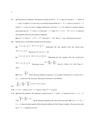 }
1.7 (a) The proof is by induction. The theorem is clearly true for 0 < X  1, since it is true for X = 1, and for X
< 1, log X is negative. It is also easy to see that the theorem holds for 1 < X  2, since it is true for X = 2,
and for X < 2, log X is at most 1. Suppose the theorem is true for p < X  2p (where p is a positive integer),
and consider any 2p < Y  4p (p  1). Then log Y = 1 + log(Y/2)< 1 + Y/2 < Y/2 + Y/2  Y, where the
first inequality follows by the inductive hypothesis.
(b) Let 2X
= A. Then AB
= (2X
)B
= 2X B
. Thus log AB
= XB. Since X = log A, the theorem is proved.
1.8 (a) The sum is 4/3 and follows directly from the formula.
(b)
2 3 2
3 3
1 2 2
4 4
4 4 4
. 4 1 .
S S
       
L L
Subtracting the first equation from the second gives
2
1 2
4 4
3 1 .
S    L
By part (a), 3S =4/3 so S = 4/9.
(c)
2 3 2 3
9 9 16
1 4 4
4 4
4 4 4 4
. 4 1 .
S S
        
L L
Subtracting the first equation from the second gives
2 3
3 5 7
4 4 4
3 1 .
S      L
Rewriting, we get
1
4 4
0 0
3 2 .
i i
i
i i
S
 
 
 
 
Thus 3S = 2(4/9) + 4/3 = 20/9. Thus S =
20/27.
(d) Let SN =
4
0
.
N
i
i
i



Follow the same method as in parts (a) – (c) to obtain a formula for SN in terms of SN–1,
SN–2,..., S0 and solve the recurrence. Solving the recurrence is very difficult.
1.9
/2 1
1 1 1
/2 1 1
ln ln /2 ln 2.
N
N N
i i i
i N i i
N N

 
 
  
 
 
    
  
1.10 24
= 16  1 (mod 5). (24
)25  125
(mod 5). Thus 2100  1 (mod 5).
1.11 (a) Proof is by induction. The statement is clearly true for N = 1 and N = 2. Assume true for N = 1, 2, ... , k.
Then
1
1
1 1
.
k k
i i k
i i
F F F


 
 
 
By the induction hypothesis, the value of the sum on the right is Fk+2 – 2 + Fk+1 =
Fk+3 – 2, where the latter equality follows from the definition of the Fibonacci numbers. This proves the claim
for N = k + 1, and hence for all N.
 