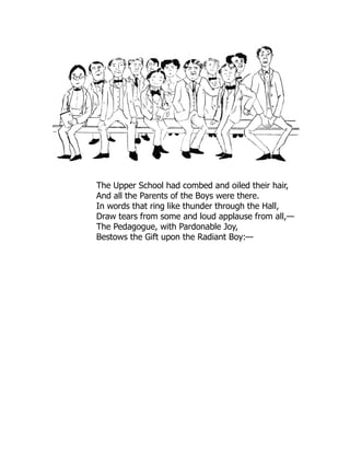 The Upper School had combed and oiled their hair,
And all the Parents of the Boys were there.
In words that ring like thunder through the Hall,
Draw tears from some and loud applause from all,—
The Pedagogue, with Pardonable Joy,
Bestows the Gift upon the Radiant Boy:—
 