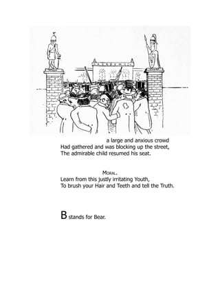 a large and anxious crowd
Had gathered and was blocking up the street,
The admirable child resumed his seat.
Moral.
Learn from this justly irritating Youth,
To brush your Hair and Teeth and tell the Truth.
B stands for Bear.
 
