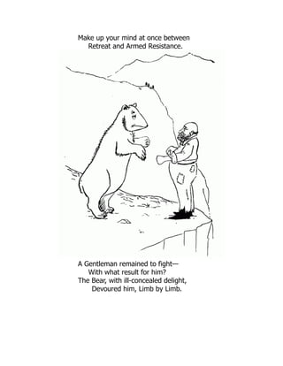 Make up your mind at once between
Retreat and Armed Resistance.
A Gentleman remained to fight—
With what result for him?
The Bear, with ill-concealed delight,
Devoured him, Limb by Limb.
 