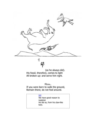 (as he always did).
His fossil, therefore, comes to light
All broken up: and serve him right.
Moral.
If you were born to walk the ground,
Remain there; do not fool around.
[A]
We have good reason to
suppose
He did so, from his claw-like
toes.
 