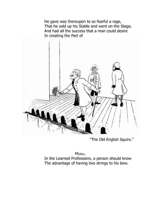 He gave way thereupon to so fearful a rage,
That he sold up his Stable and went on the Stage,
And had all the success that a man could desire
In creating the Part of
"The Old English Squire."
Moral.
In the Learned Professions, a person should know
The advantage of having two strings to his bow.
 