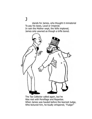 J
stands for James, who thought it immaterial
To pay his taxes, Local or Imperial.
In vain the Mother wept, the Wife implored,
James only yawned as though a trifle bored.
The Tax Collector called again, but he
Was met with Persiflage and Repartee.
When James was hauled before the learned Judge,
Who lectured him, he loudly whispered, "Fudge!"
 