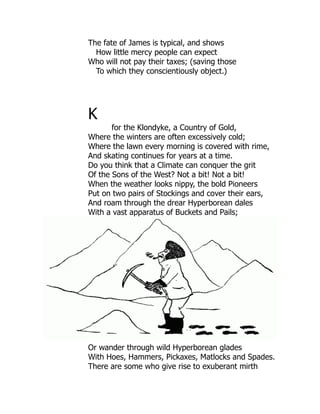 The fate of James is typical, and shows
How little mercy people can expect
Who will not pay their taxes; (saving those
To which they conscientiously object.)
K
for the Klondyke, a Country of Gold,
Where the winters are often excessively cold;
Where the lawn every morning is covered with rime,
And skating continues for years at a time.
Do you think that a Climate can conquer the grit
Of the Sons of the West? Not a bit! Not a bit!
When the weather looks nippy, the bold Pioneers
Put on two pairs of Stockings and cover their ears,
And roam through the drear Hyperborean dales
With a vast apparatus of Buckets and Pails;
Or wander through wild Hyperborean glades
With Hoes, Hammers, Pickaxes, Matlocks and Spades.
There are some who give rise to exuberant mirth
 