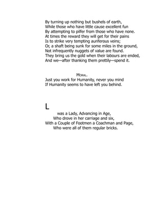 By turning up nothing but bushels of earth,
While those who have little cause excellent fun
By attempting to pilfer from those who have none.
At times the reward they will get for their pains
Is to strike very tempting auriferous veins;
Or, a shaft being sunk for some miles in the ground,
Not infrequently nuggets of value are found.
They bring us the gold when their labours are ended,
And we—after thanking them prettily—spend it.
Moral.
Just you work for Humanity, never you mind
If Humanity seems to have left you behind.
L
was a Lady, Advancing in Age,
Who drove in her carriage and six,
With a Couple of Footmen a Coachman and Page,
Who were all of them regular bricks.
 
