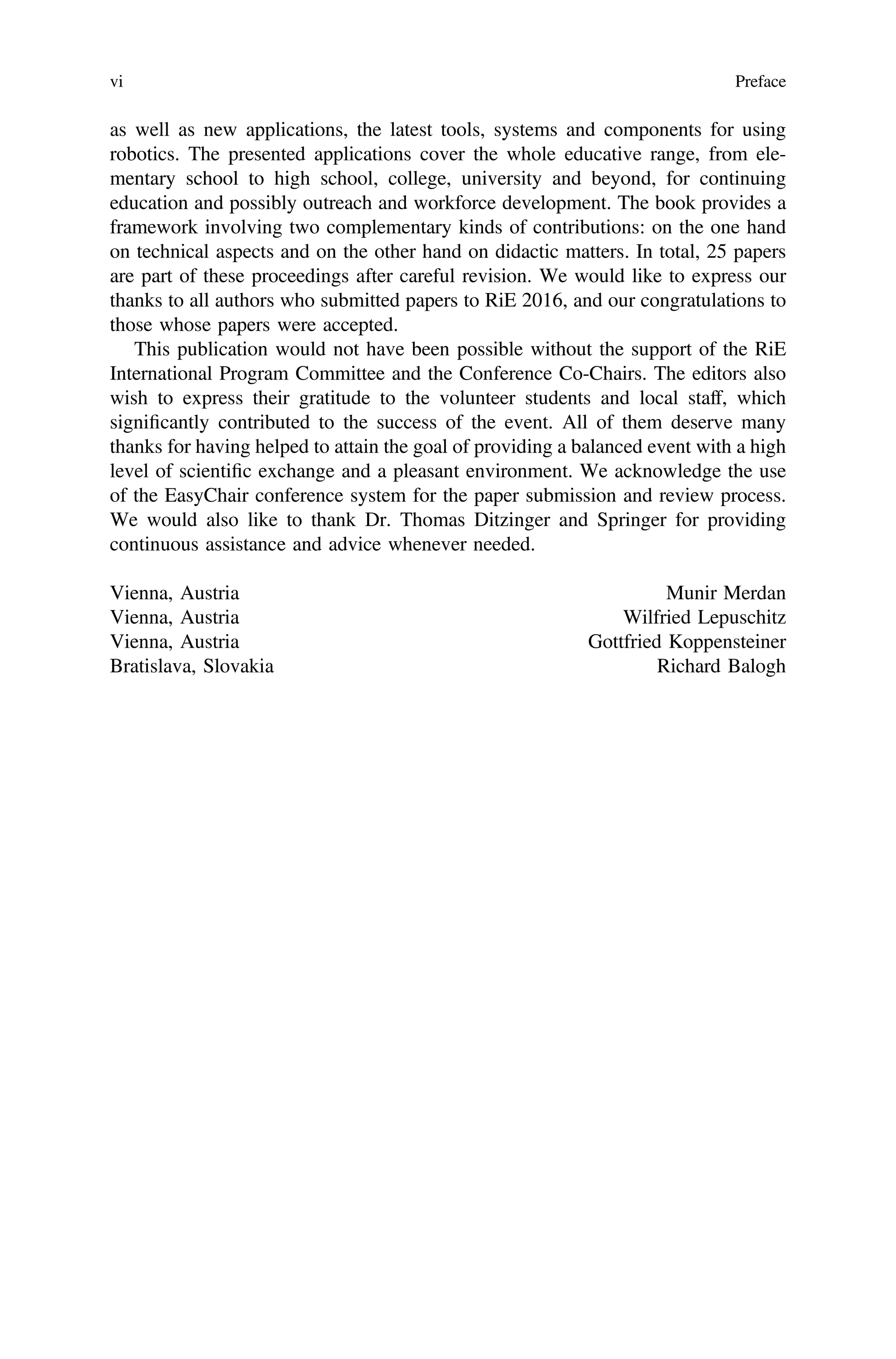 as well as new applications, the latest tools, systems and components for using
robotics. The presented applications cover the whole educative range, from ele-
mentary school to high school, college, university and beyond, for continuing
education and possibly outreach and workforce development. The book provides a
framework involving two complementary kinds of contributions: on the one hand
on technical aspects and on the other hand on didactic matters. In total, 25 papers
are part of these proceedings after careful revision. We would like to express our
thanks to all authors who submitted papers to RiE 2016, and our congratulations to
those whose papers were accepted.
This publication would not have been possible without the support of the RiE
International Program Committee and the Conference Co-Chairs. The editors also
wish to express their gratitude to the volunteer students and local staff, which
signiﬁcantly contributed to the success of the event. All of them deserve many
thanks for having helped to attain the goal of providing a balanced event with a high
level of scientiﬁc exchange and a pleasant environment. We acknowledge the use
of the EasyChair conference system for the paper submission and review process.
We would also like to thank Dr. Thomas Ditzinger and Springer for providing
continuous assistance and advice whenever needed.
Vienna, Austria Munir Merdan
Vienna, Austria Wilfried Lepuschitz
Vienna, Austria Gottfried Koppensteiner
Bratislava, Slovakia Richard Balogh
vi Preface
 