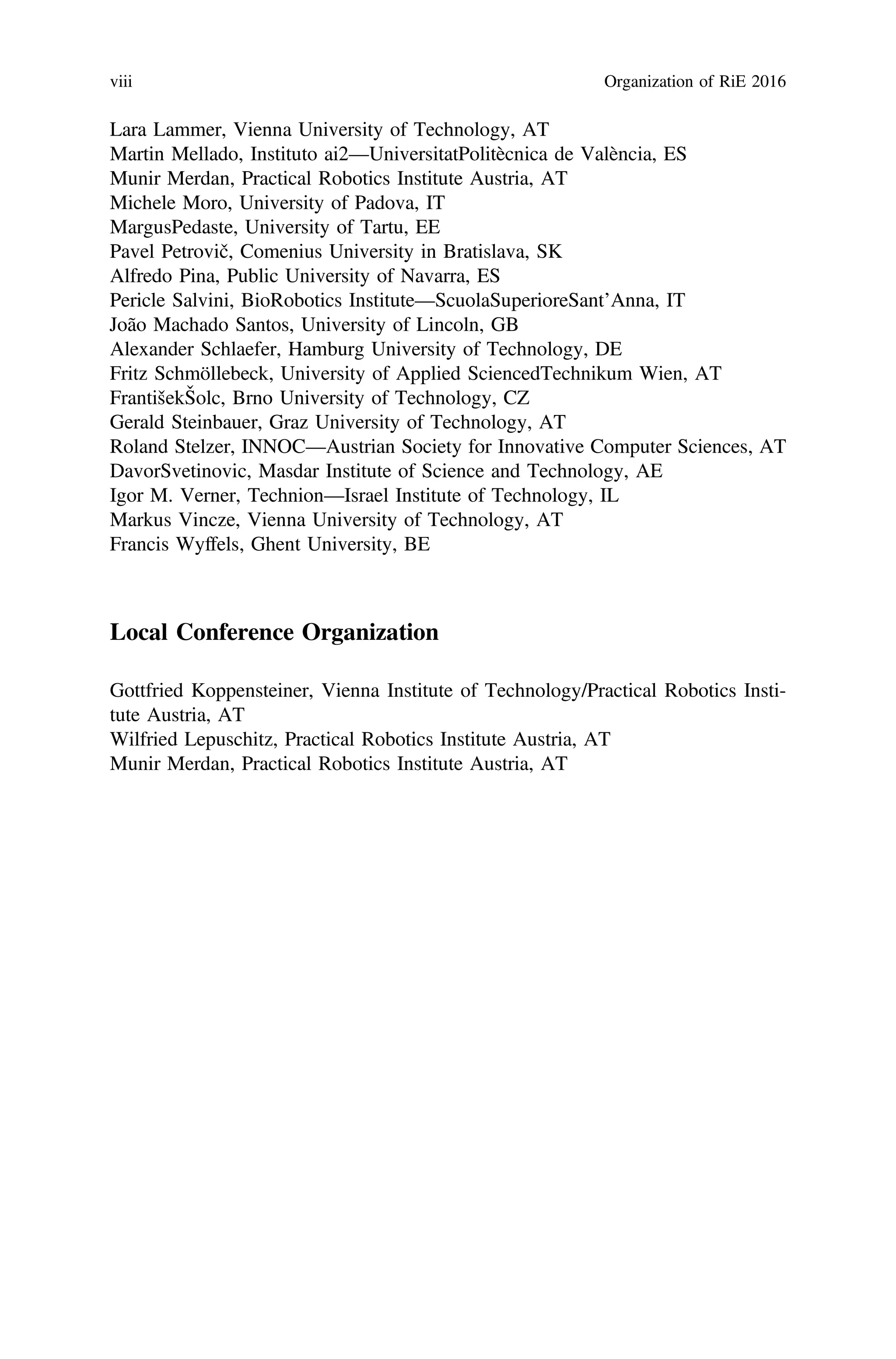 Lara Lammer, Vienna University of Technology, AT
Martin Mellado, Instituto ai2—UniversitatPolitècnica de València, ES
Munir Merdan, Practical Robotics Institute Austria, AT
Michele Moro, University of Padova, IT
MargusPedaste, University of Tartu, EE
Pavel Petrovič, Comenius University in Bratislava, SK
Alfredo Pina, Public University of Navarra, ES
Pericle Salvini, BioRobotics Institute—ScuolaSuperioreSant’Anna, IT
João Machado Santos, University of Lincoln, GB
Alexander Schlaefer, Hamburg University of Technology, DE
Fritz Schmöllebeck, University of Applied SciencedTechnikum Wien, AT
FrantišekŠolc, Brno University of Technology, CZ
Gerald Steinbauer, Graz University of Technology, AT
Roland Stelzer, INNOC—Austrian Society for Innovative Computer Sciences, AT
DavorSvetinovic, Masdar Institute of Science and Technology, AE
Igor M. Verner, Technion—Israel Institute of Technology, IL
Markus Vincze, Vienna University of Technology, AT
Francis Wyffels, Ghent University, BE
Local Conference Organization
Gottfried Koppensteiner, Vienna Institute of Technology/Practical Robotics Insti-
tute Austria, AT
Wilfried Lepuschitz, Practical Robotics Institute Austria, AT
Munir Merdan, Practical Robotics Institute Austria, AT
viii Organization of RiE 2016
 