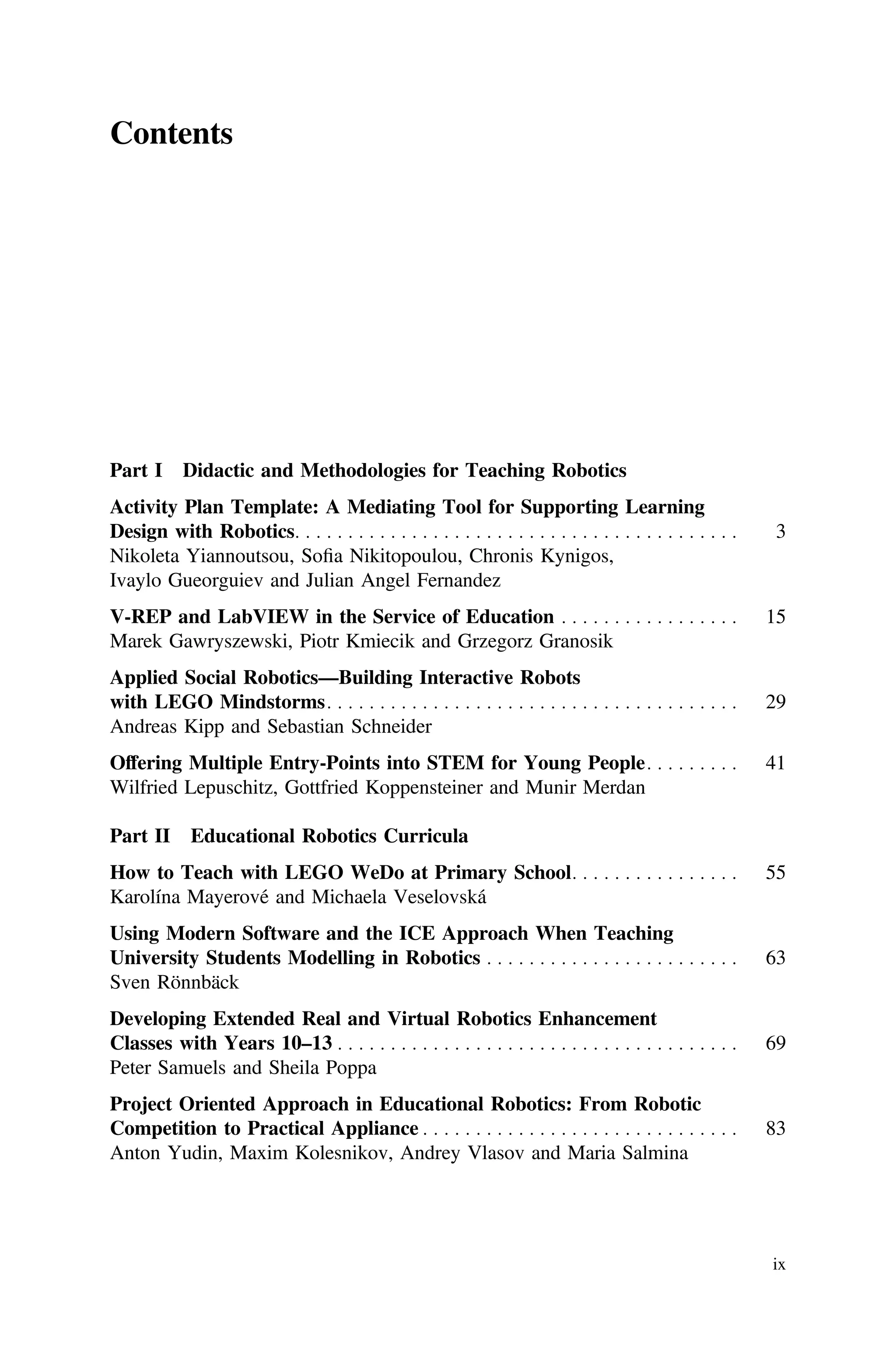 Contents
Part I Didactic and Methodologies for Teaching Robotics
Activity Plan Template: A Mediating Tool for Supporting Learning
Design with Robotics. . . . . . . . . . . . . . . . . . . . . . . . . . . . . . . . . . . . . . . . . . 3
Nikoleta Yiannoutsou, Soﬁa Nikitopoulou, Chronis Kynigos,
Ivaylo Gueorguiev and Julian Angel Fernandez
V-REP and LabVIEW in the Service of Education . . . . . . . . . . . . . . . . . 15
Marek Gawryszewski, Piotr Kmiecik and Grzegorz Granosik
Applied Social Robotics—Building Interactive Robots
with LEGO Mindstorms. . . . . . . . . . . . . . . . . . . . . . . . . . . . . . . . . . . . . . . 29
Andreas Kipp and Sebastian Schneider
Offering Multiple Entry-Points into STEM for Young People. . . . . . . . . 41
Wilfried Lepuschitz, Gottfried Koppensteiner and Munir Merdan
Part II Educational Robotics Curricula
How to Teach with LEGO WeDo at Primary School. . . . . . . . . . . . . . . . 55
Karolína Mayerové and Michaela Veselovská
Using Modern Software and the ICE Approach When Teaching
University Students Modelling in Robotics . . . . . . . . . . . . . . . . . . . . . . . . 63
Sven Rönnbäck
Developing Extended Real and Virtual Robotics Enhancement
Classes with Years 10–13 . . . . . . . . . . . . . . . . . . . . . . . . . . . . . . . . . . . . . . 69
Peter Samuels and Sheila Poppa
Project Oriented Approach in Educational Robotics: From Robotic
Competition to Practical Appliance . . . . . . . . . . . . . . . . . . . . . . . . . . . . . . 83
Anton Yudin, Maxim Kolesnikov, Andrey Vlasov and Maria Salmina
ix
 