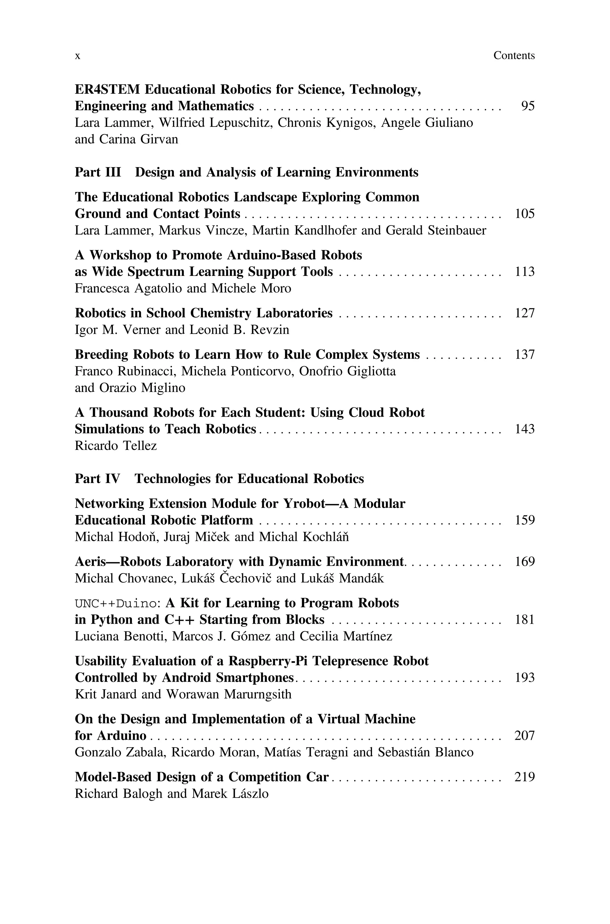 ER4STEM Educational Robotics for Science, Technology,
Engineering and Mathematics . . . . . . . . . . . . . . . . . . . . . . . . . . . . . . . . . . 95
Lara Lammer, Wilfried Lepuschitz, Chronis Kynigos, Angele Giuliano
and Carina Girvan
Part III Design and Analysis of Learning Environments
The Educational Robotics Landscape Exploring Common
Ground and Contact Points . . . . . . . . . . . . . . . . . . . . . . . . . . . . . . . . . . . . 105
Lara Lammer, Markus Vincze, Martin Kandlhofer and Gerald Steinbauer
A Workshop to Promote Arduino-Based Robots
as Wide Spectrum Learning Support Tools . . . . . . . . . . . . . . . . . . . . . . . 113
Francesca Agatolio and Michele Moro
Robotics in School Chemistry Laboratories . . . . . . . . . . . . . . . . . . . . . . . 127
Igor M. Verner and Leonid B. Revzin
Breeding Robots to Learn How to Rule Complex Systems . . . . . . . . . . . 137
Franco Rubinacci, Michela Ponticorvo, Onofrio Gigliotta
and Orazio Miglino
A Thousand Robots for Each Student: Using Cloud Robot
Simulations to Teach Robotics . . . . . . . . . . . . . . . . . . . . . . . . . . . . . . . . . . 143
Ricardo Tellez
Part IV Technologies for Educational Robotics
Networking Extension Module for Yrobot—A Modular
Educational Robotic Platform . . . . . . . . . . . . . . . . . . . . . . . . . . . . . . . . . . 159
Michal Hodoň, Juraj Miček and Michal Kochláň
Aeris—Robots Laboratory with Dynamic Environment. . . . . . . . . . . . . . 169
Michal Chovanec, Lukáš Čechovič and Lukáš Mandák
UNC++Duino: A Kit for Learning to Program Robots
in Python and C++ Starting from Blocks . . . . . . . . . . . . . . . . . . . . . . . . 181
Luciana Benotti, Marcos J. Gómez and Cecilia Martínez
Usability Evaluation of a Raspberry-Pi Telepresence Robot
Controlled by Android Smartphones. . . . . . . . . . . . . . . . . . . . . . . . . . . . . 193
Krit Janard and Worawan Marurngsith
On the Design and Implementation of a Virtual Machine
for Arduino . . . . . . . . . . . . . . . . . . . . . . . . . . . . . . . . . . . . . . . . . . . . . . . . . 207
Gonzalo Zabala, Ricardo Moran, Matías Teragni and Sebastián Blanco
Model-Based Design of a Competition Car . . . . . . . . . . . . . . . . . . . . . . . . 219
Richard Balogh and Marek Lászlo
x Contents
 