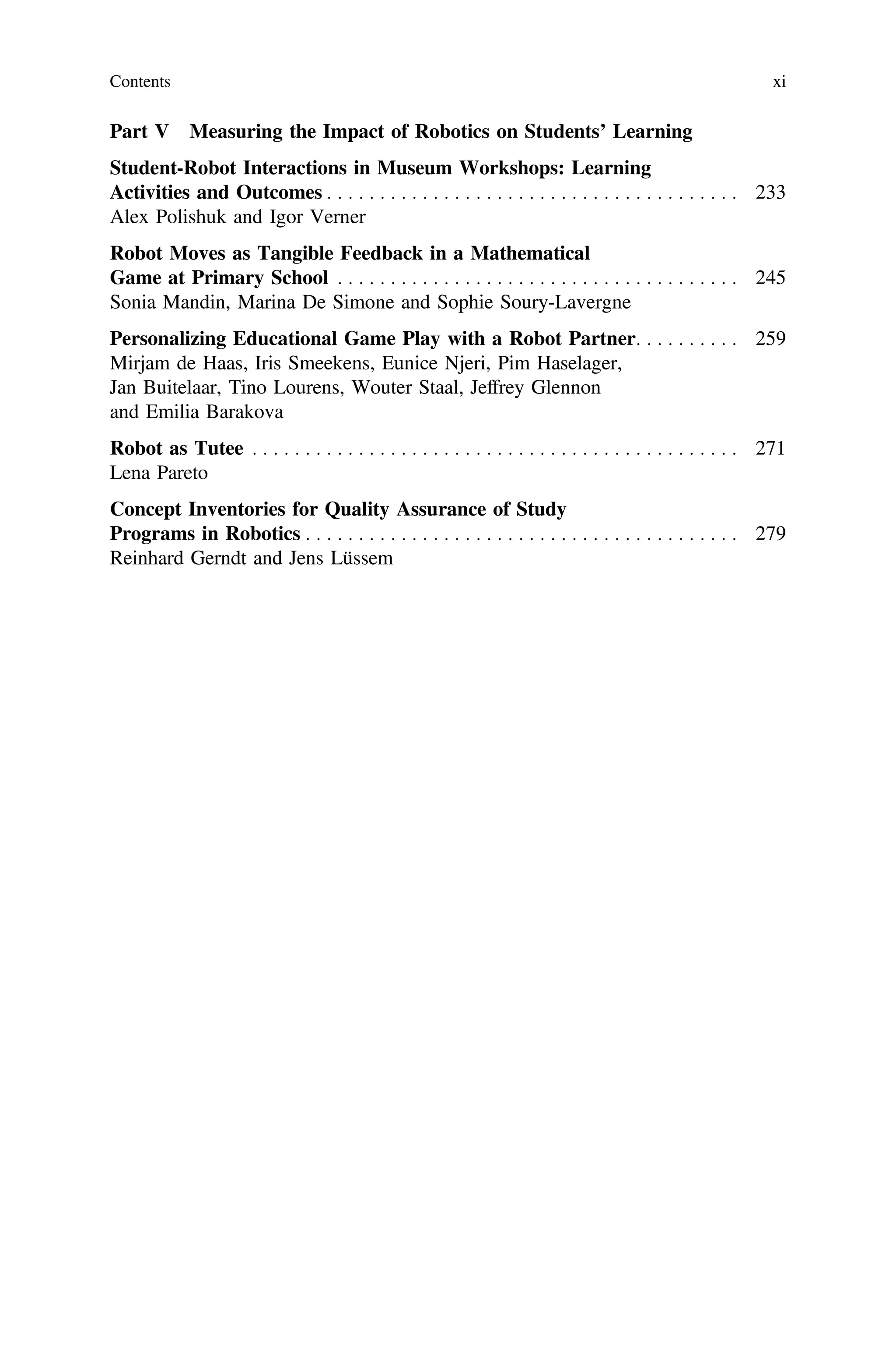 Part V Measuring the Impact of Robotics on Students’ Learning
Student-Robot Interactions in Museum Workshops: Learning
Activities and Outcomes . . . . . . . . . . . . . . . . . . . . . . . . . . . . . . . . . . . . . . . 233
Alex Polishuk and Igor Verner
Robot Moves as Tangible Feedback in a Mathematical
Game at Primary School . . . . . . . . . . . . . . . . . . . . . . . . . . . . . . . . . . . . . . 245
Sonia Mandin, Marina De Simone and Sophie Soury-Lavergne
Personalizing Educational Game Play with a Robot Partner. . . . . . . . . . 259
Mirjam de Haas, Iris Smeekens, Eunice Njeri, Pim Haselager,
Jan Buitelaar, Tino Lourens, Wouter Staal, Jeffrey Glennon
and Emilia Barakova
Robot as Tutee . . . . . . . . . . . . . . . . . . . . . . . . . . . . . . . . . . . . . . . . . . . . . . 271
Lena Pareto
Concept Inventories for Quality Assurance of Study
Programs in Robotics . . . . . . . . . . . . . . . . . . . . . . . . . . . . . . . . . . . . . . . . . 279
Reinhard Gerndt and Jens Lüssem
Contents xi
 