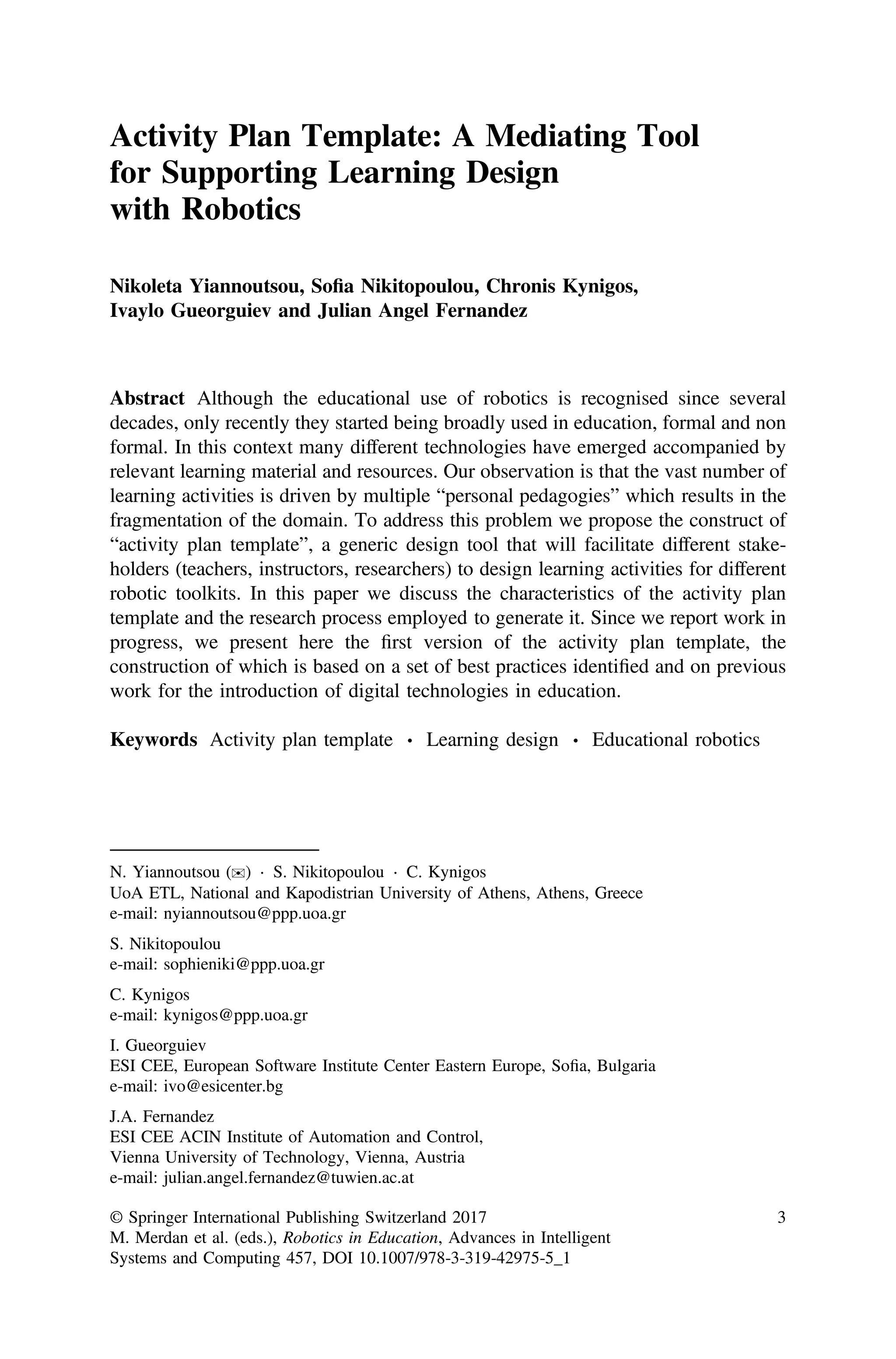 Activity Plan Template: A Mediating Tool
for Supporting Learning Design
with Robotics
Nikoleta Yiannoutsou, Soﬁa Nikitopoulou, Chronis Kynigos,
Ivaylo Gueorguiev and Julian Angel Fernandez
Abstract Although the educational use of robotics is recognised since several
decades, only recently they started being broadly used in education, formal and non
formal. In this context many different technologies have emerged accompanied by
relevant learning material and resources. Our observation is that the vast number of
learning activities is driven by multiple “personal pedagogies” which results in the
fragmentation of the domain. To address this problem we propose the construct of
“activity plan template”, a generic design tool that will facilitate different stake-
holders (teachers, instructors, researchers) to design learning activities for different
robotic toolkits. In this paper we discuss the characteristics of the activity plan
template and the research process employed to generate it. Since we report work in
progress, we present here the ﬁrst version of the activity plan template, the
construction of which is based on a set of best practices identiﬁed and on previous
work for the introduction of digital technologies in education.
Keywords Activity plan template ⋅ Learning design ⋅ Educational robotics
N. Yiannoutsou (✉) ⋅ S. Nikitopoulou ⋅ C. Kynigos
UoA ETL, National and Kapodistrian University of Athens, Athens, Greece
e-mail: nyiannoutsou@ppp.uoa.gr
S. Nikitopoulou
e-mail: sophieniki@ppp.uoa.gr
C. Kynigos
e-mail: kynigos@ppp.uoa.gr
I. Gueorguiev
ESI CEE, European Software Institute Center Eastern Europe, Soﬁa, Bulgaria
e-mail: ivo@esicenter.bg
J.A. Fernandez
ESI CEE ACIN Institute of Automation and Control,
Vienna University of Technology, Vienna, Austria
e-mail: julian.angel.fernandez@tuwien.ac.at
© Springer International Publishing Switzerland 2017
M. Merdan et al. (eds.), Robotics in Education, Advances in Intelligent
Systems and Computing 457, DOI 10.1007/978-3-319-42975-5_1
3
 