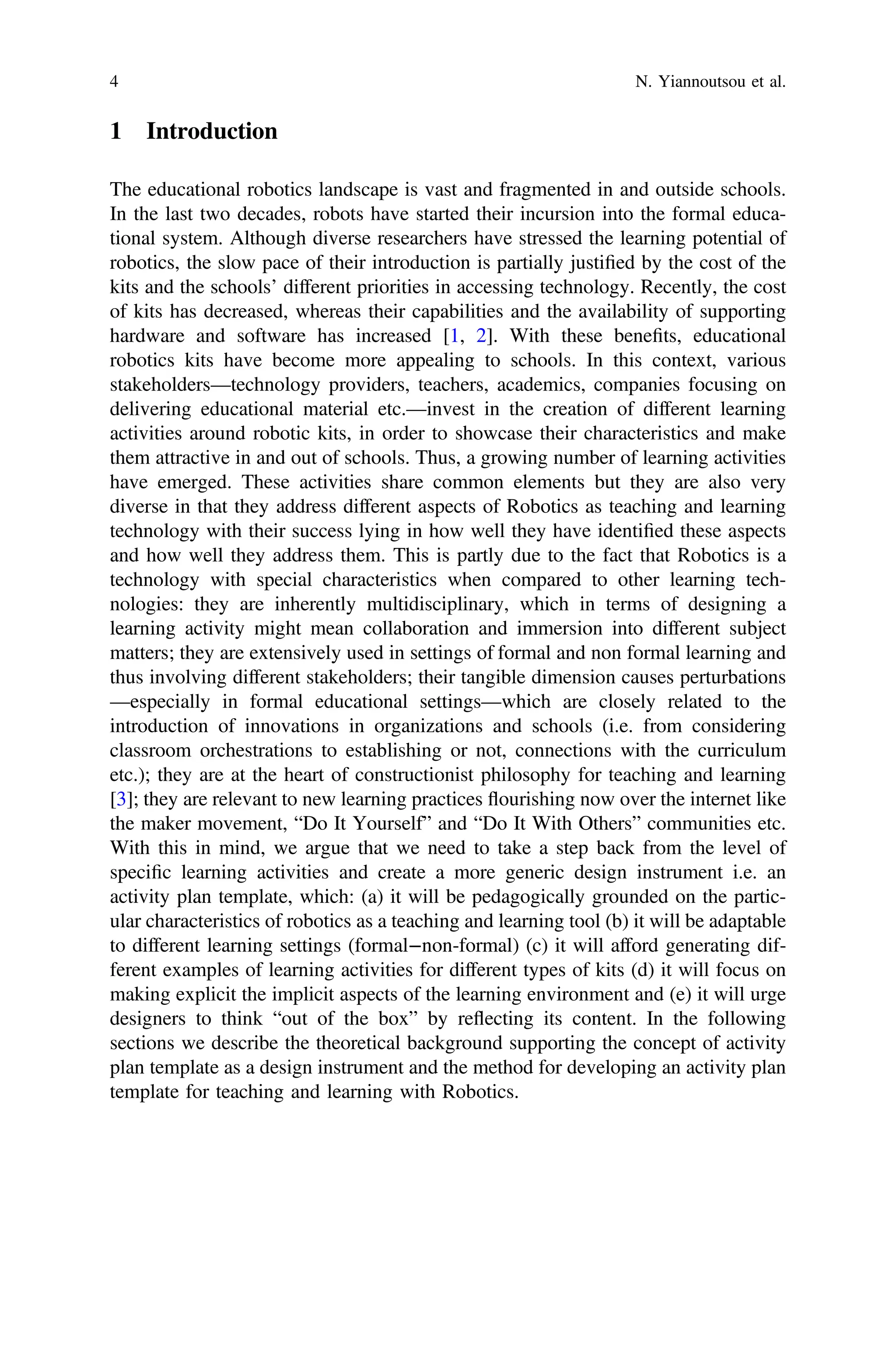1 Introduction
The educational robotics landscape is vast and fragmented in and outside schools.
In the last two decades, robots have started their incursion into the formal educa-
tional system. Although diverse researchers have stressed the learning potential of
robotics, the slow pace of their introduction is partially justiﬁed by the cost of the
kits and the schools’ different priorities in accessing technology. Recently, the cost
of kits has decreased, whereas their capabilities and the availability of supporting
hardware and software has increased [1, 2]. With these beneﬁts, educational
robotics kits have become more appealing to schools. In this context, various
stakeholders—technology providers, teachers, academics, companies focusing on
delivering educational material etc.—invest in the creation of different learning
activities around robotic kits, in order to showcase their characteristics and make
them attractive in and out of schools. Thus, a growing number of learning activities
have emerged. These activities share common elements but they are also very
diverse in that they address different aspects of Robotics as teaching and learning
technology with their success lying in how well they have identiﬁed these aspects
and how well they address them. This is partly due to the fact that Robotics is a
technology with special characteristics when compared to other learning tech-
nologies: they are inherently multidisciplinary, which in terms of designing a
learning activity might mean collaboration and immersion into different subject
matters; they are extensively used in settings of formal and non formal learning and
thus involving different stakeholders; their tangible dimension causes perturbations
—especially in formal educational settings—which are closely related to the
introduction of innovations in organizations and schools (i.e. from considering
classroom orchestrations to establishing or not, connections with the curriculum
etc.); they are at the heart of constructionist philosophy for teaching and learning
[3]; they are relevant to new learning practices flourishing now over the internet like
the maker movement, “Do It Yourself” and “Do It With Others” communities etc.
With this in mind, we argue that we need to take a step back from the level of
speciﬁc learning activities and create a more generic design instrument i.e. an
activity plan template, which: (a) it will be pedagogically grounded on the partic-
ular characteristics of robotics as a teaching and learning tool (b) it will be adaptable
to different learning settings (formal−non-formal) (c) it will afford generating dif-
ferent examples of learning activities for different types of kits (d) it will focus on
making explicit the implicit aspects of the learning environment and (e) it will urge
designers to think “out of the box” by reflecting its content. In the following
sections we describe the theoretical background supporting the concept of activity
plan template as a design instrument and the method for developing an activity plan
template for teaching and learning with Robotics.
4 N. Yiannoutsou et al.
 