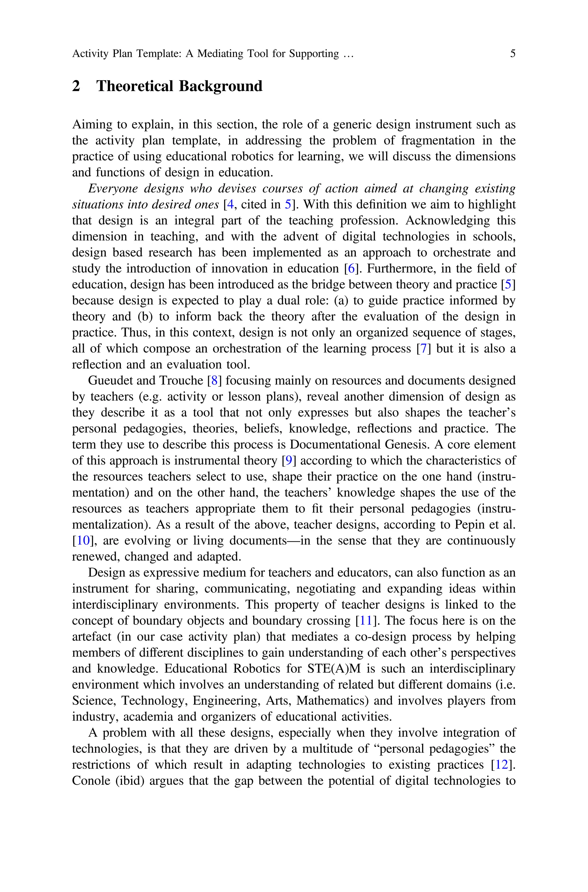 2 Theoretical Background
Aiming to explain, in this section, the role of a generic design instrument such as
the activity plan template, in addressing the problem of fragmentation in the
practice of using educational robotics for learning, we will discuss the dimensions
and functions of design in education.
Everyone designs who devises courses of action aimed at changing existing
situations into desired ones [4, cited in 5]. With this deﬁnition we aim to highlight
that design is an integral part of the teaching profession. Acknowledging this
dimension in teaching, and with the advent of digital technologies in schools,
design based research has been implemented as an approach to orchestrate and
study the introduction of innovation in education [6]. Furthermore, in the ﬁeld of
education, design has been introduced as the bridge between theory and practice [5]
because design is expected to play a dual role: (a) to guide practice informed by
theory and (b) to inform back the theory after the evaluation of the design in
practice. Thus, in this context, design is not only an organized sequence of stages,
all of which compose an orchestration of the learning process [7] but it is also a
reflection and an evaluation tool.
Gueudet and Trouche [8] focusing mainly on resources and documents designed
by teachers (e.g. activity or lesson plans), reveal another dimension of design as
they describe it as a tool that not only expresses but also shapes the teacher’s
personal pedagogies, theories, beliefs, knowledge, reflections and practice. The
term they use to describe this process is Documentational Genesis. A core element
of this approach is instrumental theory [9] according to which the characteristics of
the resources teachers select to use, shape their practice on the one hand (instru-
mentation) and on the other hand, the teachers’ knowledge shapes the use of the
resources as teachers appropriate them to ﬁt their personal pedagogies (instru-
mentalization). As a result of the above, teacher designs, according to Pepin et al.
[10], are evolving or living documents—in the sense that they are continuously
renewed, changed and adapted.
Design as expressive medium for teachers and educators, can also function as an
instrument for sharing, communicating, negotiating and expanding ideas within
interdisciplinary environments. This property of teacher designs is linked to the
concept of boundary objects and boundary crossing [11]. The focus here is on the
artefact (in our case activity plan) that mediates a co-design process by helping
members of different disciplines to gain understanding of each other’s perspectives
and knowledge. Educational Robotics for STE(A)M is such an interdisciplinary
environment which involves an understanding of related but different domains (i.e.
Science, Technology, Engineering, Arts, Mathematics) and involves players from
industry, academia and organizers of educational activities.
A problem with all these designs, especially when they involve integration of
technologies, is that they are driven by a multitude of “personal pedagogies” the
restrictions of which result in adapting technologies to existing practices [12].
Conole (ibid) argues that the gap between the potential of digital technologies to
Activity Plan Template: A Mediating Tool for Supporting … 5
 