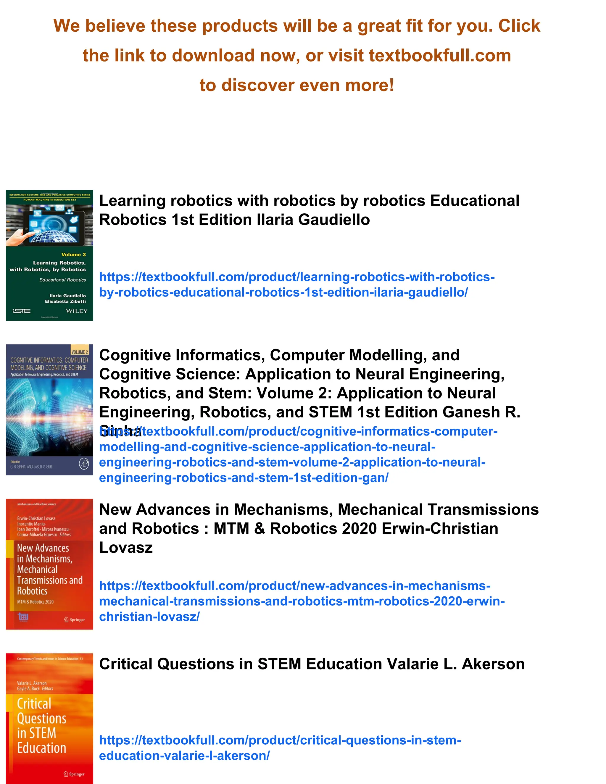 We believe these products will be a great fit for you. Click
the link to download now, or visit textbookfull.com
to discover even more!
Learning robotics with robotics by robotics Educational
Robotics 1st Edition Ilaria Gaudiello
https://textbookfull.com/product/learning-robotics-with-robotics-
by-robotics-educational-robotics-1st-edition-ilaria-gaudiello/
Cognitive Informatics, Computer Modelling, and
Cognitive Science: Application to Neural Engineering,
Robotics, and Stem: Volume 2: Application to Neural
Engineering, Robotics, and STEM 1st Edition Ganesh R.
Sinha
https://textbookfull.com/product/cognitive-informatics-computer-
modelling-and-cognitive-science-application-to-neural-
engineering-robotics-and-stem-volume-2-application-to-neural-
engineering-robotics-and-stem-1st-edition-gan/
New Advances in Mechanisms, Mechanical Transmissions
and Robotics : MTM & Robotics 2020 Erwin-Christian
Lovasz
https://textbookfull.com/product/new-advances-in-mechanisms-
mechanical-transmissions-and-robotics-mtm-robotics-2020-erwin-
christian-lovasz/
Critical Questions in STEM Education Valarie L. Akerson
https://textbookfull.com/product/critical-questions-in-stem-
education-valarie-l-akerson/
 