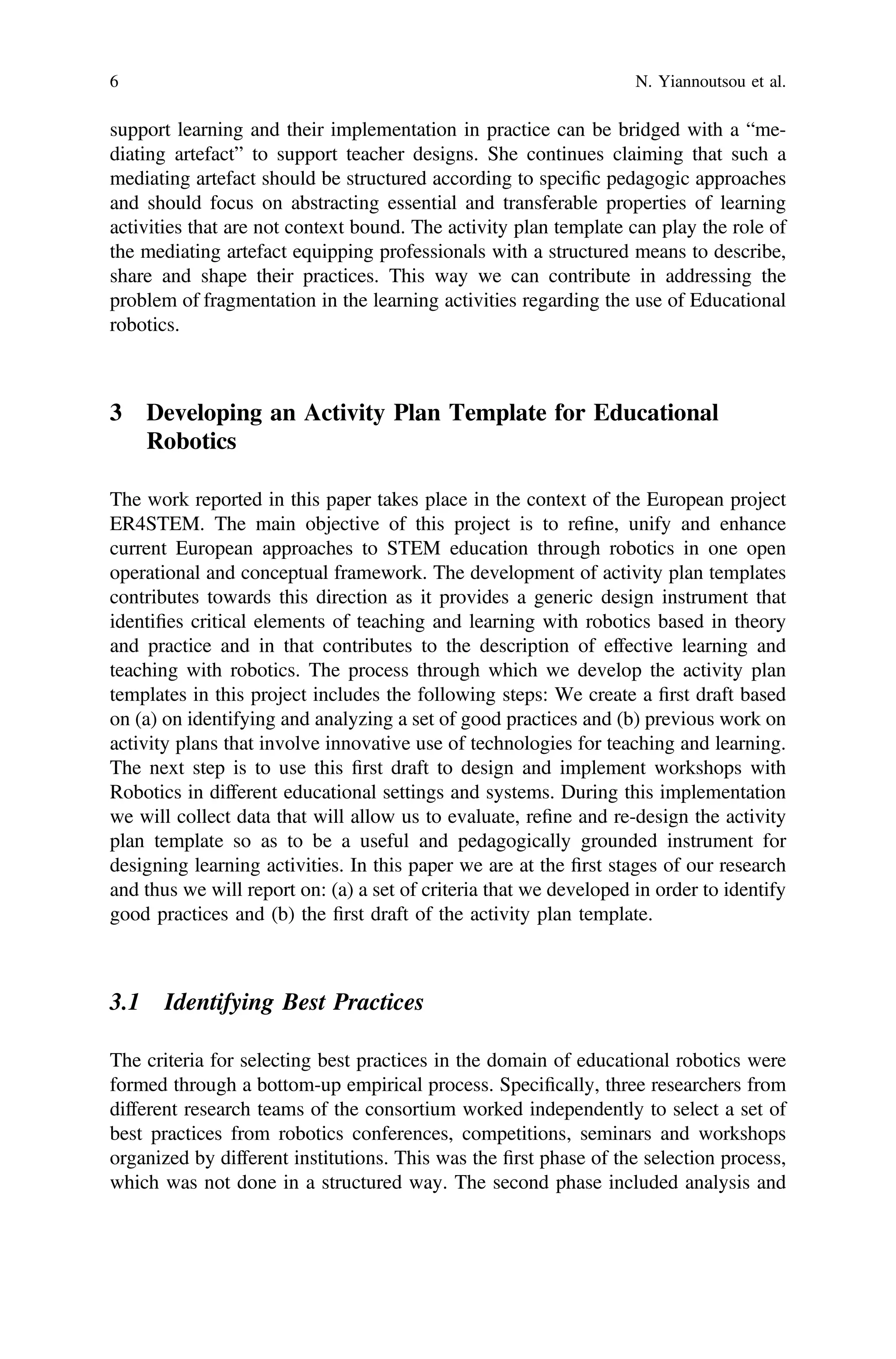 support learning and their implementation in practice can be bridged with a “me-
diating artefact” to support teacher designs. She continues claiming that such a
mediating artefact should be structured according to speciﬁc pedagogic approaches
and should focus on abstracting essential and transferable properties of learning
activities that are not context bound. The activity plan template can play the role of
the mediating artefact equipping professionals with a structured means to describe,
share and shape their practices. This way we can contribute in addressing the
problem of fragmentation in the learning activities regarding the use of Educational
robotics.
3 Developing an Activity Plan Template for Educational
Robotics
The work reported in this paper takes place in the context of the European project
ER4STEM. The main objective of this project is to reﬁne, unify and enhance
current European approaches to STEM education through robotics in one open
operational and conceptual framework. The development of activity plan templates
contributes towards this direction as it provides a generic design instrument that
identiﬁes critical elements of teaching and learning with robotics based in theory
and practice and in that contributes to the description of effective learning and
teaching with robotics. The process through which we develop the activity plan
templates in this project includes the following steps: We create a ﬁrst draft based
on (a) on identifying and analyzing a set of good practices and (b) previous work on
activity plans that involve innovative use of technologies for teaching and learning.
The next step is to use this ﬁrst draft to design and implement workshops with
Robotics in different educational settings and systems. During this implementation
we will collect data that will allow us to evaluate, reﬁne and re-design the activity
plan template so as to be a useful and pedagogically grounded instrument for
designing learning activities. In this paper we are at the ﬁrst stages of our research
and thus we will report on: (a) a set of criteria that we developed in order to identify
good practices and (b) the ﬁrst draft of the activity plan template.
3.1 Identifying Best Practices
The criteria for selecting best practices in the domain of educational robotics were
formed through a bottom-up empirical process. Speciﬁcally, three researchers from
different research teams of the consortium worked independently to select a set of
best practices from robotics conferences, competitions, seminars and workshops
organized by different institutions. This was the ﬁrst phase of the selection process,
which was not done in a structured way. The second phase included analysis and
6 N. Yiannoutsou et al.
 