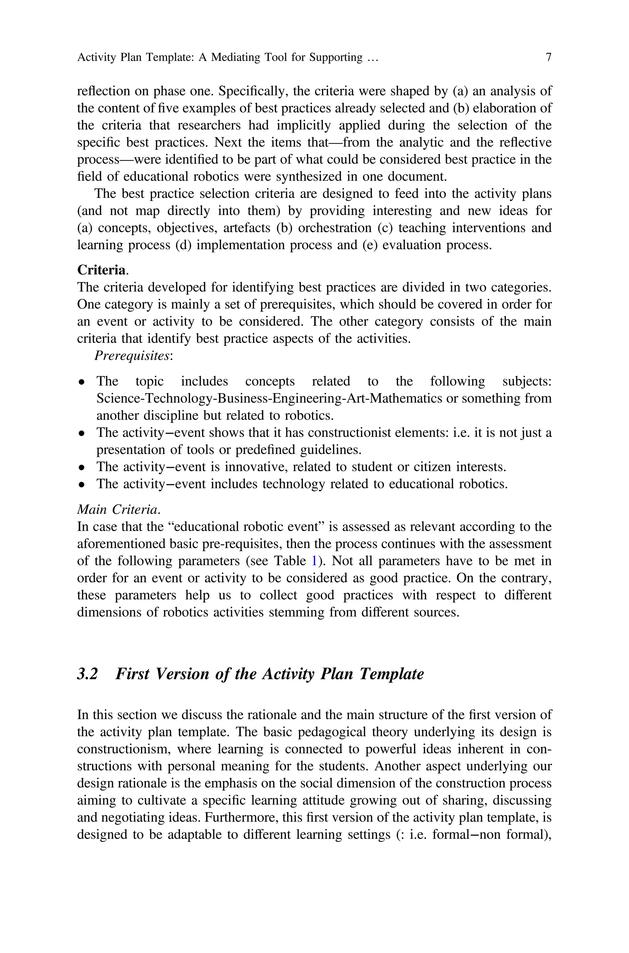 reflection on phase one. Speciﬁcally, the criteria were shaped by (a) an analysis of
the content of ﬁve examples of best practices already selected and (b) elaboration of
the criteria that researchers had implicitly applied during the selection of the
speciﬁc best practices. Next the items that—from the analytic and the reflective
process—were identiﬁed to be part of what could be considered best practice in the
ﬁeld of educational robotics were synthesized in one document.
The best practice selection criteria are designed to feed into the activity plans
(and not map directly into them) by providing interesting and new ideas for
(a) concepts, objectives, artefacts (b) orchestration (c) teaching interventions and
learning process (d) implementation process and (e) evaluation process.
Criteria.
The criteria developed for identifying best practices are divided in two categories.
One category is mainly a set of prerequisites, which should be covered in order for
an event or activity to be considered. The other category consists of the main
criteria that identify best practice aspects of the activities.
Prerequisites:
• The topic includes concepts related to the following subjects:
Science-Technology-Business-Engineering-Art-Mathematics or something from
another discipline but related to robotics.
• The activity−event shows that it has constructionist elements: i.e. it is not just a
presentation of tools or predeﬁned guidelines.
• The activity−event is innovative, related to student or citizen interests.
• The activity−event includes technology related to educational robotics.
Main Criteria.
In case that the “educational robotic event” is assessed as relevant according to the
aforementioned basic pre-requisites, then the process continues with the assessment
of the following parameters (see Table 1). Not all parameters have to be met in
order for an event or activity to be considered as good practice. On the contrary,
these parameters help us to collect good practices with respect to different
dimensions of robotics activities stemming from different sources.
3.2 First Version of the Activity Plan Template
In this section we discuss the rationale and the main structure of the ﬁrst version of
the activity plan template. The basic pedagogical theory underlying its design is
constructionism, where learning is connected to powerful ideas inherent in con-
structions with personal meaning for the students. Another aspect underlying our
design rationale is the emphasis on the social dimension of the construction process
aiming to cultivate a speciﬁc learning attitude growing out of sharing, discussing
and negotiating ideas. Furthermore, this ﬁrst version of the activity plan template, is
designed to be adaptable to different learning settings (: i.e. formal−non formal),
Activity Plan Template: A Mediating Tool for Supporting … 7
 