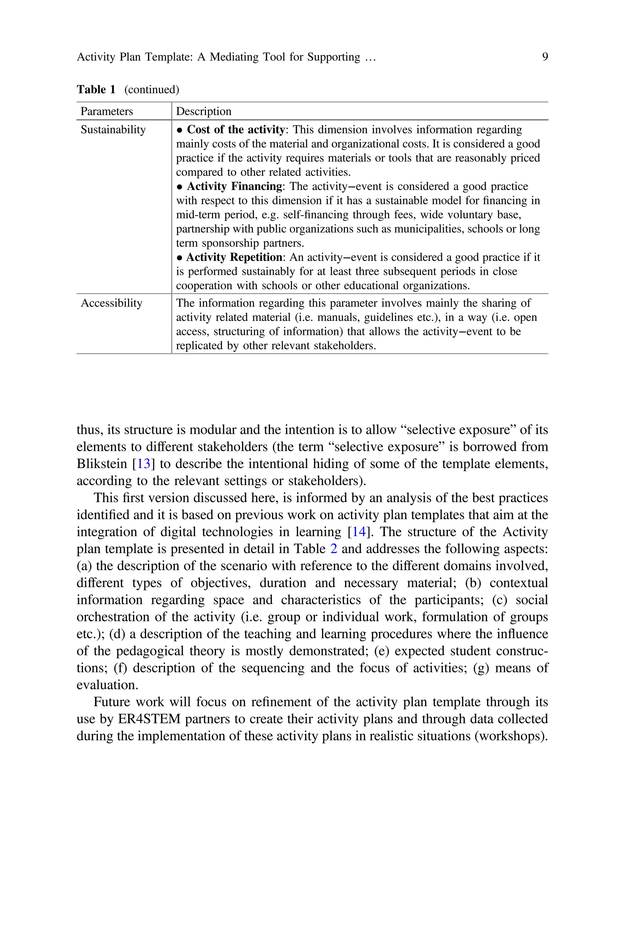 thus, its structure is modular and the intention is to allow “selective exposure” of its
elements to different stakeholders (the term “selective exposure” is borrowed from
Blikstein [13] to describe the intentional hiding of some of the template elements,
according to the relevant settings or stakeholders).
This ﬁrst version discussed here, is informed by an analysis of the best practices
identiﬁed and it is based on previous work on activity plan templates that aim at the
integration of digital technologies in learning [14]. The structure of the Activity
plan template is presented in detail in Table 2 and addresses the following aspects:
(a) the description of the scenario with reference to the different domains involved,
different types of objectives, duration and necessary material; (b) contextual
information regarding space and characteristics of the participants; (c) social
orchestration of the activity (i.e. group or individual work, formulation of groups
etc.); (d) a description of the teaching and learning procedures where the influence
of the pedagogical theory is mostly demonstrated; (e) expected student construc-
tions; (f) description of the sequencing and the focus of activities; (g) means of
evaluation.
Future work will focus on reﬁnement of the activity plan template through its
use by ER4STEM partners to create their activity plans and through data collected
during the implementation of these activity plans in realistic situations (workshops).
Table 1 (continued)
Parameters Description
Sustainability • Cost of the activity: This dimension involves information regarding
mainly costs of the material and organizational costs. It is considered a good
practice if the activity requires materials or tools that are reasonably priced
compared to other related activities.
• Activity Financing: The activity−event is considered a good practice
with respect to this dimension if it has a sustainable model for ﬁnancing in
mid-term period, e.g. self-ﬁnancing through fees, wide voluntary base,
partnership with public organizations such as municipalities, schools or long
term sponsorship partners.
• Activity Repetition: An activity−event is considered a good practice if it
is performed sustainably for at least three subsequent periods in close
cooperation with schools or other educational organizations.
Accessibility The information regarding this parameter involves mainly the sharing of
activity related material (i.e. manuals, guidelines etc.), in a way (i.e. open
access, structuring of information) that allows the activity−event to be
replicated by other relevant stakeholders.
Activity Plan Template: A Mediating Tool for Supporting … 9
 
