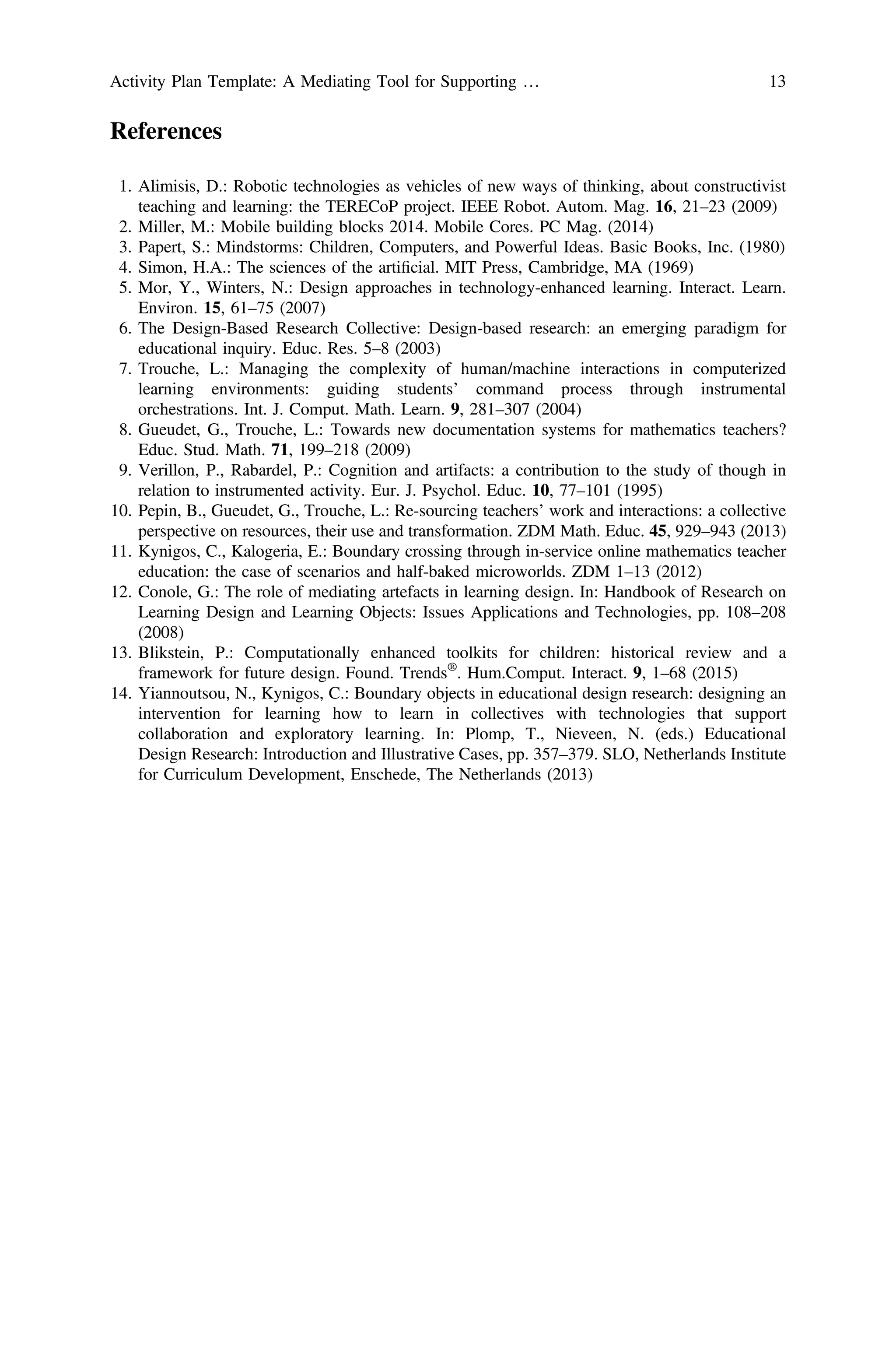 References
1. Alimisis, D.: Robotic technologies as vehicles of new ways of thinking, about constructivist
teaching and learning: the TERECoP project. IEEE Robot. Autom. Mag. 16, 21–23 (2009)
2. Miller, M.: Mobile building blocks 2014. Mobile Cores. PC Mag. (2014)
3. Papert, S.: Mindstorms: Children, Computers, and Powerful Ideas. Basic Books, Inc. (1980)
4. Simon, H.A.: The sciences of the artiﬁcial. MIT Press, Cambridge, MA (1969)
5. Mor, Y., Winters, N.: Design approaches in technology-enhanced learning. Interact. Learn.
Environ. 15, 61–75 (2007)
6. The Design-Based Research Collective: Design-based research: an emerging paradigm for
educational inquiry. Educ. Res. 5–8 (2003)
7. Trouche, L.: Managing the complexity of human/machine interactions in computerized
learning environments: guiding students’ command process through instrumental
orchestrations. Int. J. Comput. Math. Learn. 9, 281–307 (2004)
8. Gueudet, G., Trouche, L.: Towards new documentation systems for mathematics teachers?
Educ. Stud. Math. 71, 199–218 (2009)
9. Verillon, P., Rabardel, P.: Cognition and artifacts: a contribution to the study of though in
relation to instrumented activity. Eur. J. Psychol. Educ. 10, 77–101 (1995)
10. Pepin, B., Gueudet, G., Trouche, L.: Re-sourcing teachers’ work and interactions: a collective
perspective on resources, their use and transformation. ZDM Math. Educ. 45, 929–943 (2013)
11. Kynigos, C., Kalogeria, E.: Boundary crossing through in-service online mathematics teacher
education: the case of scenarios and half-baked microworlds. ZDM 1–13 (2012)
12. Conole, G.: The role of mediating artefacts in learning design. In: Handbook of Research on
Learning Design and Learning Objects: Issues Applications and Technologies, pp. 108–208
(2008)
13. Blikstein, P.: Computationally enhanced toolkits for children: historical review and a
framework for future design. Found. Trends®
. Hum.Comput. Interact. 9, 1–68 (2015)
14. Yiannoutsou, N., Kynigos, C.: Boundary objects in educational design research: designing an
intervention for learning how to learn in collectives with technologies that support
collaboration and exploratory learning. In: Plomp, T., Nieveen, N. (eds.) Educational
Design Research: Introduction and Illustrative Cases, pp. 357–379. SLO, Netherlands Institute
for Curriculum Development, Enschede, The Netherlands (2013)
Activity Plan Template: A Mediating Tool for Supporting … 13
 