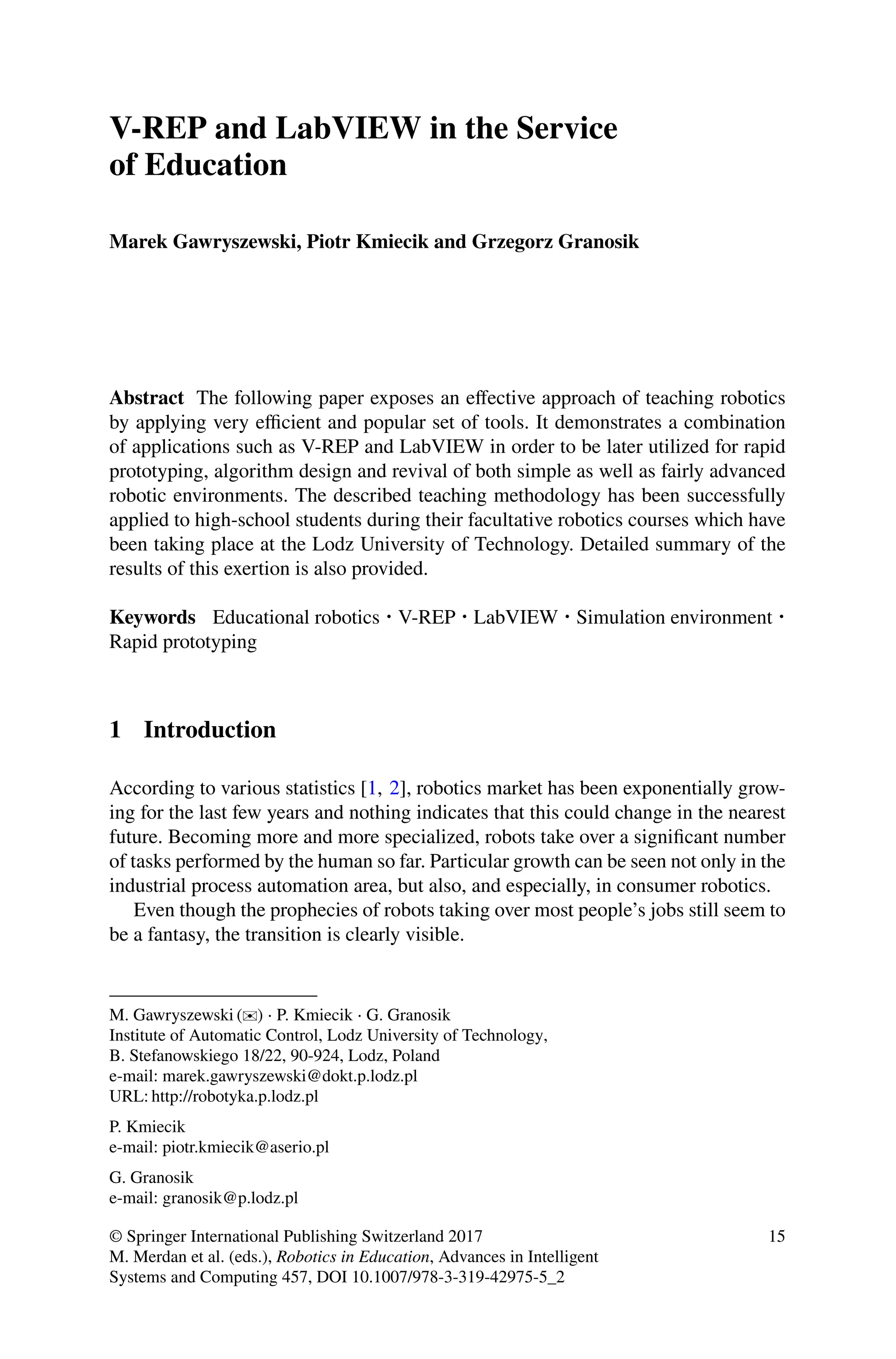 V-REP and LabVIEW in the Service
of Education
Marek Gawryszewski, Piotr Kmiecik and Grzegorz Granosik
Abstract The following paper exposes an eﬀective approach of teaching robotics
by applying very eﬃcient and popular set of tools. It demonstrates a combination
of applications such as V-REP and LabVIEW in order to be later utilized for rapid
prototyping, algorithm design and revival of both simple as well as fairly advanced
robotic environments. The described teaching methodology has been successfully
applied to high-school students during their facultative robotics courses which have
been taking place at the Lodz University of Technology. Detailed summary of the
results of this exertion is also provided.
Keywords Educational robotics ⋅ V-REP ⋅ LabVIEW ⋅ Simulation environment ⋅
Rapid prototyping
1 Introduction
According to various statistics [1, 2], robotics market has been exponentially grow-
ing for the last few years and nothing indicates that this could change in the nearest
future. Becoming more and more specialized, robots take over a signiﬁcant number
of tasks performed by the human so far. Particular growth can be seen not only in the
industrial process automation area, but also, and especially, in consumer robotics.
Even though the prophecies of robots taking over most people’s jobs still seem to
be a fantasy, the transition is clearly visible.
M. Gawryszewski (✉) ⋅ P. Kmiecik ⋅ G. Granosik
Institute of Automatic Control, Lodz University of Technology,
B. Stefanowskiego 18/22, 90-924, Lodz, Poland
e-mail: marek.gawryszewski@dokt.p.lodz.pl
URL: http://robotyka.p.lodz.pl
P. Kmiecik
e-mail: piotr.kmiecik@aserio.pl
G. Granosik
e-mail: granosik@p.lodz.pl
© Springer International Publishing Switzerland 2017
M. Merdan et al. (eds.), Robotics in Education, Advances in Intelligent
Systems and Computing 457, DOI 10.1007/978-3-319-42975-5_2
15
 