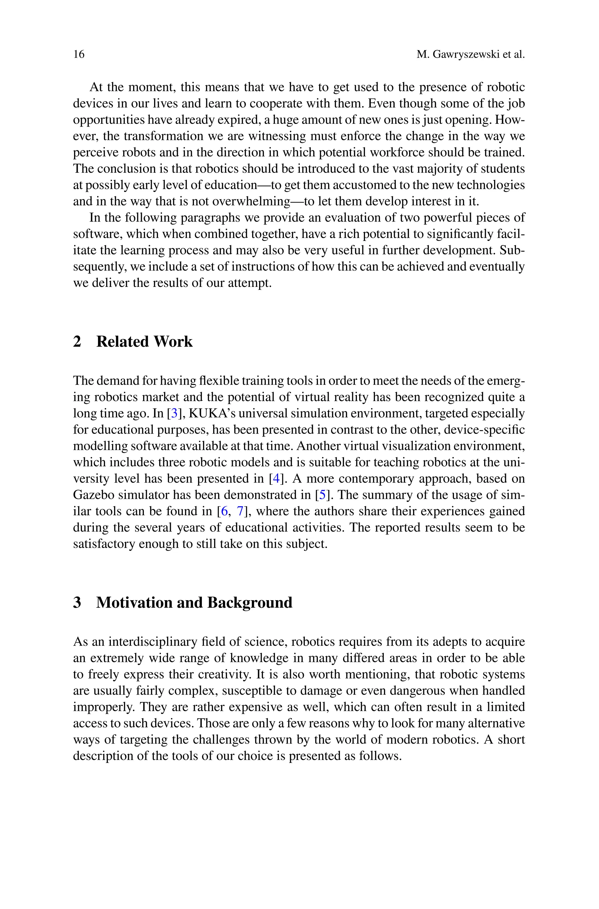 16 M. Gawryszewski et al.
At the moment, this means that we have to get used to the presence of robotic
devices in our lives and learn to cooperate with them. Even though some of the job
opportunities have already expired, a huge amount of new ones is just opening. How-
ever, the transformation we are witnessing must enforce the change in the way we
perceive robots and in the direction in which potential workforce should be trained.
The conclusion is that robotics should be introduced to the vast majority of students
at possibly early level of education—to get them accustomed to the new technologies
and in the way that is not overwhelming—to let them develop interest in it.
In the following paragraphs we provide an evaluation of two powerful pieces of
software, which when combined together, have a rich potential to signiﬁcantly facil-
itate the learning process and may also be very useful in further development. Sub-
sequently, we include a set of instructions of how this can be achieved and eventually
we deliver the results of our attempt.
2 Related Work
The demand for having ﬂexible training tools in order to meet the needs of the emerg-
ing robotics market and the potential of virtual reality has been recognized quite a
long time ago. In [3], KUKA’s universal simulation environment, targeted especially
for educational purposes, has been presented in contrast to the other, device-speciﬁc
modelling software available at that time. Another virtual visualization environment,
which includes three robotic models and is suitable for teaching robotics at the uni-
versity level has been presented in [4]. A more contemporary approach, based on
Gazebo simulator has been demonstrated in [5]. The summary of the usage of sim-
ilar tools can be found in [6, 7], where the authors share their experiences gained
during the several years of educational activities. The reported results seem to be
satisfactory enough to still take on this subject.
3 Motivation and Background
As an interdisciplinary ﬁeld of science, robotics requires from its adepts to acquire
an extremely wide range of knowledge in many diﬀered areas in order to be able
to freely express their creativity. It is also worth mentioning, that robotic systems
are usually fairly complex, susceptible to damage or even dangerous when handled
improperly. They are rather expensive as well, which can often result in a limited
access to such devices. Those are only a few reasons why to look for many alternative
ways of targeting the challenges thrown by the world of modern robotics. A short
description of the tools of our choice is presented as follows.
 