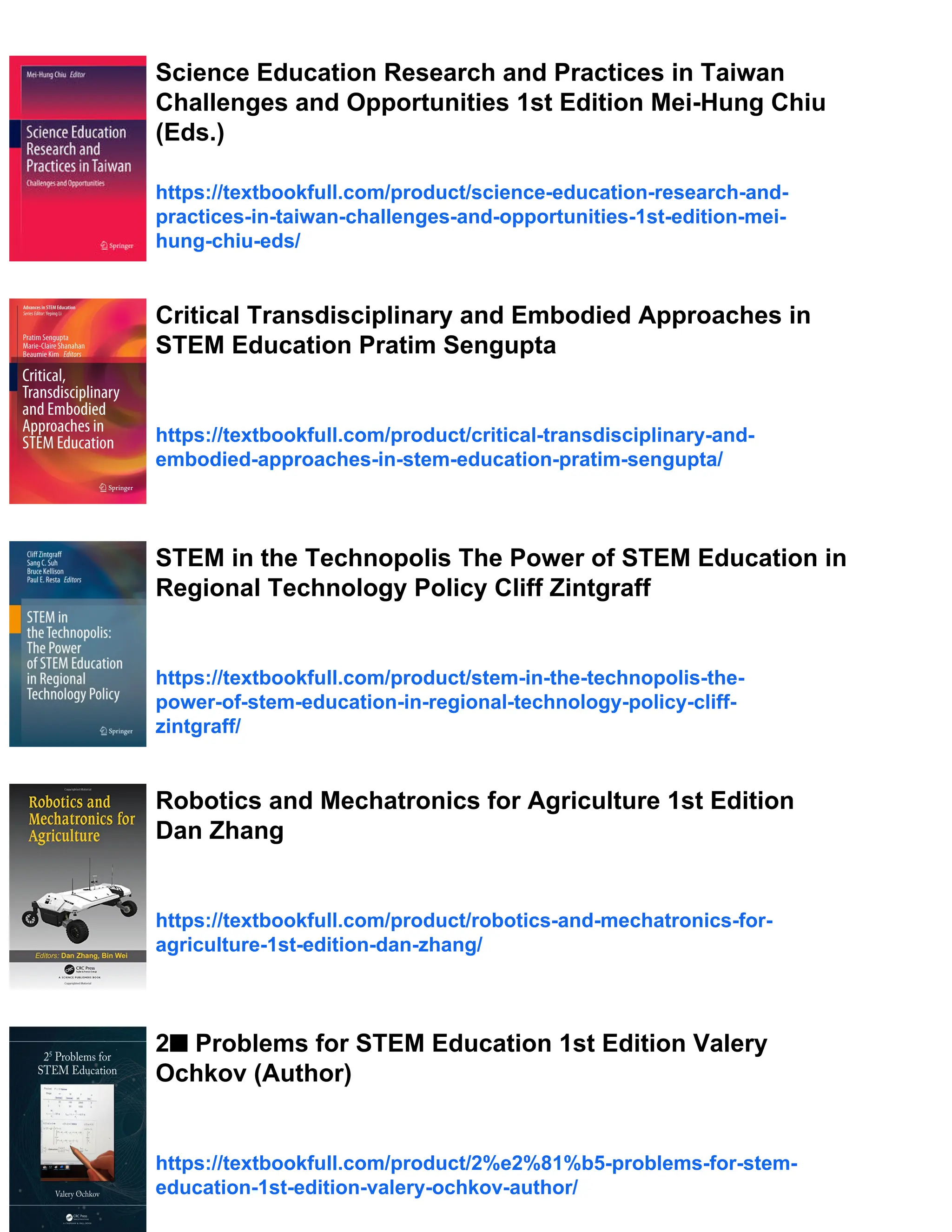Science Education Research and Practices in Taiwan
Challenges and Opportunities 1st Edition Mei-Hung Chiu
(Eds.)
https://textbookfull.com/product/science-education-research-and-
practices-in-taiwan-challenges-and-opportunities-1st-edition-mei-
hung-chiu-eds/
Critical Transdisciplinary and Embodied Approaches in
STEM Education Pratim Sengupta
https://textbookfull.com/product/critical-transdisciplinary-and-
embodied-approaches-in-stem-education-pratim-sengupta/
STEM in the Technopolis The Power of STEM Education in
Regional Technology Policy Cliff Zintgraff
https://textbookfull.com/product/stem-in-the-technopolis-the-
power-of-stem-education-in-regional-technology-policy-cliff-
zintgraff/
Robotics and Mechatronics for Agriculture 1st Edition
Dan Zhang
https://textbookfull.com/product/robotics-and-mechatronics-for-
agriculture-1st-edition-dan-zhang/
2■ Problems for STEM Education 1st Edition Valery
Ochkov (Author)
https://textbookfull.com/product/2%e2%81%b5-problems-for-stem-
education-1st-edition-valery-ochkov-author/
 