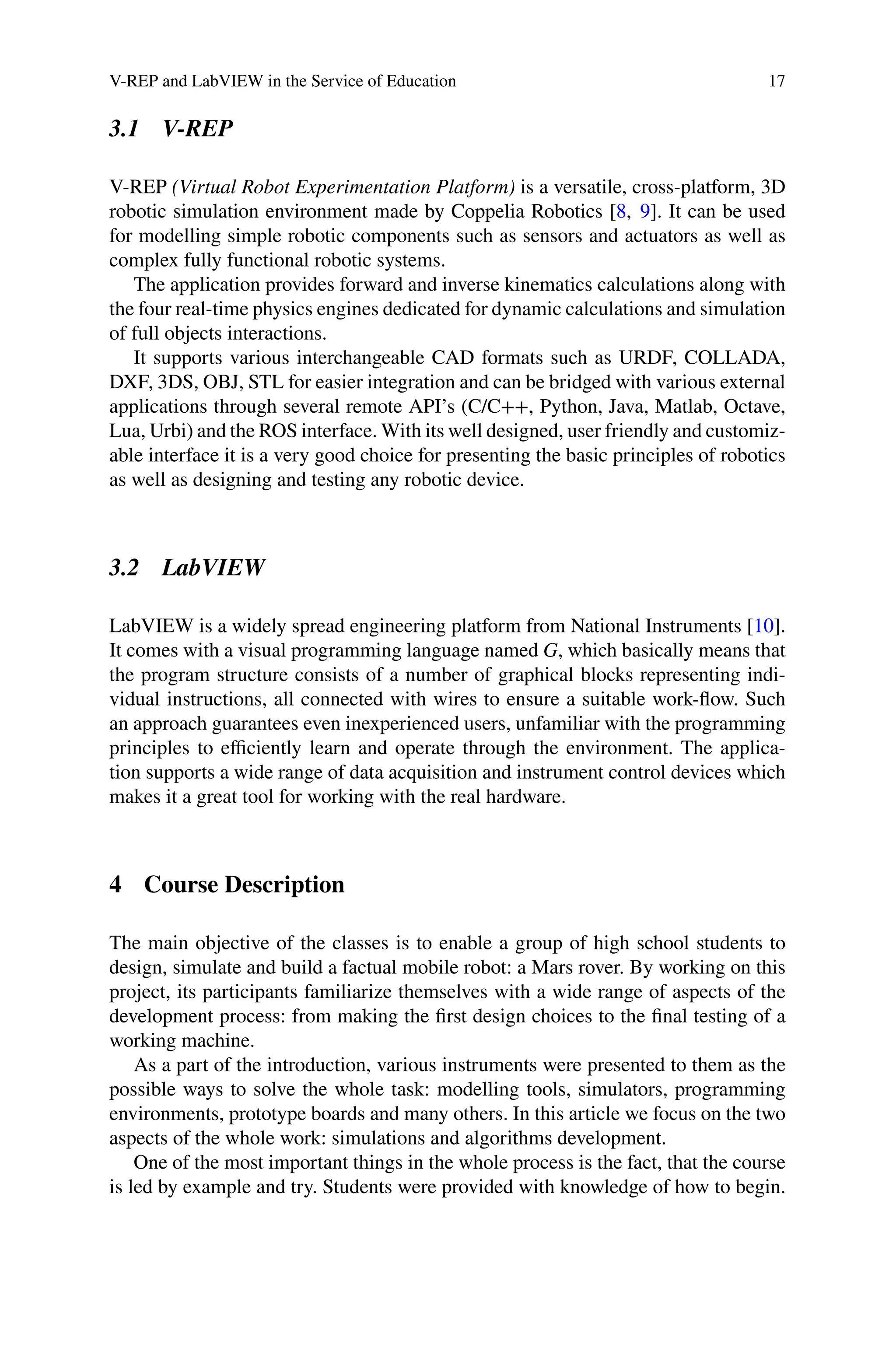 V-REP and LabVIEW in the Service of Education 17
3.1 V-REP
V-REP (Virtual Robot Experimentation Platform) is a versatile, cross-platform, 3D
robotic simulation environment made by Coppelia Robotics [8, 9]. It can be used
for modelling simple robotic components such as sensors and actuators as well as
complex fully functional robotic systems.
The application provides forward and inverse kinematics calculations along with
the four real-time physics engines dedicated for dynamic calculations and simulation
of full objects interactions.
It supports various interchangeable CAD formats such as URDF, COLLADA,
DXF, 3DS, OBJ, STL for easier integration and can be bridged with various external
applications through several remote API’s (C/C++, Python, Java, Matlab, Octave,
Lua, Urbi) and the ROS interface. With its well designed, user friendly and customiz-
able interface it is a very good choice for presenting the basic principles of robotics
as well as designing and testing any robotic device.
3.2 LabVIEW
LabVIEW is a widely spread engineering platform from National Instruments [10].
It comes with a visual programming language named G, which basically means that
the program structure consists of a number of graphical blocks representing indi-
vidual instructions, all connected with wires to ensure a suitable work-ﬂow. Such
an approach guarantees even inexperienced users, unfamiliar with the programming
principles to eﬃciently learn and operate through the environment. The applica-
tion supports a wide range of data acquisition and instrument control devices which
makes it a great tool for working with the real hardware.
4 Course Description
The main objective of the classes is to enable a group of high school students to
design, simulate and build a factual mobile robot: a Mars rover. By working on this
project, its participants familiarize themselves with a wide range of aspects of the
development process: from making the ﬁrst design choices to the ﬁnal testing of a
working machine.
As a part of the introduction, various instruments were presented to them as the
possible ways to solve the whole task: modelling tools, simulators, programming
environments, prototype boards and many others. In this article we focus on the two
aspects of the whole work: simulations and algorithms development.
One of the most important things in the whole process is the fact, that the course
is led by example and try. Students were provided with knowledge of how to begin.
 