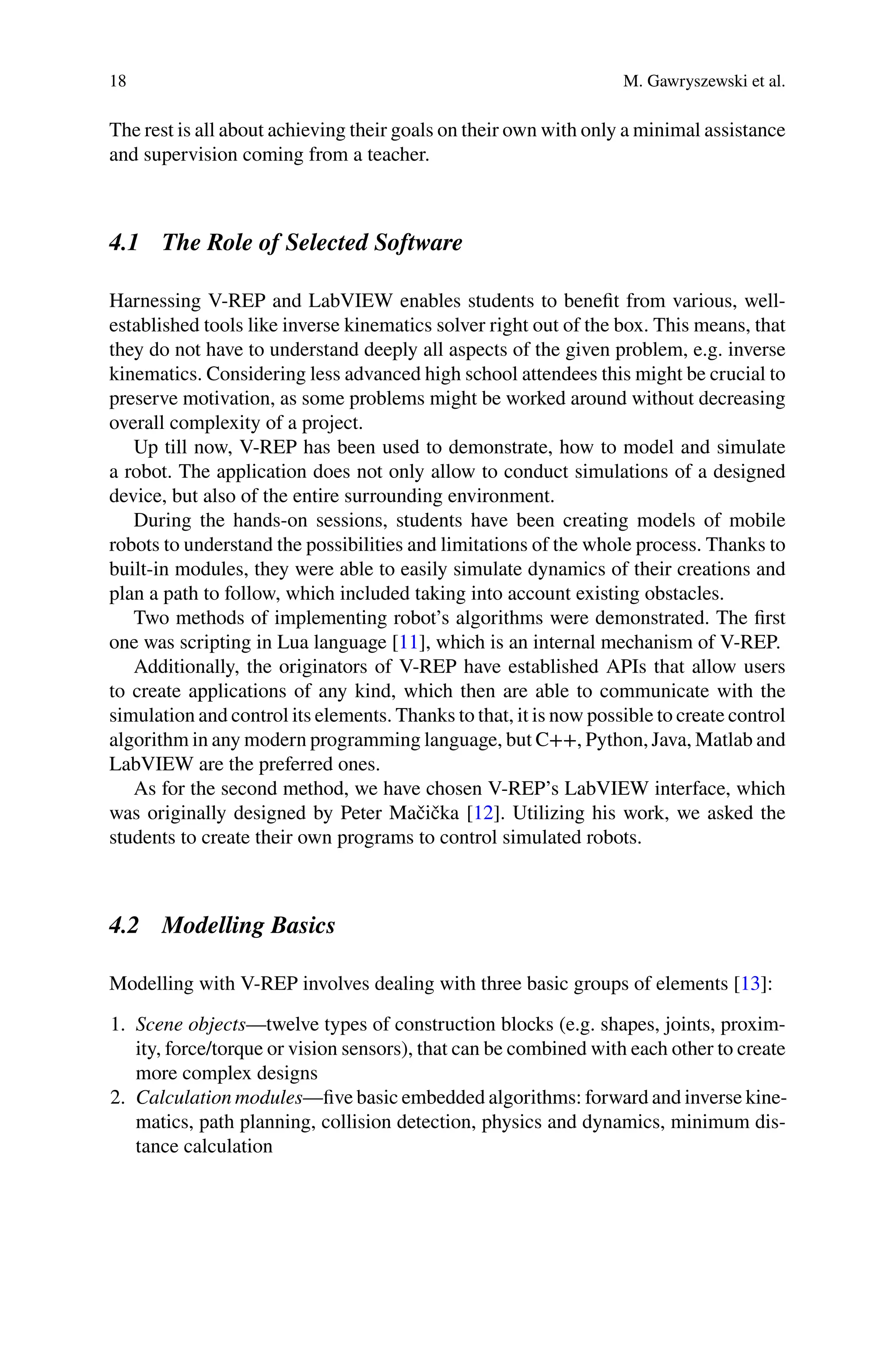 18 M. Gawryszewski et al.
The rest is all about achieving their goals on their own with only a minimal assistance
and supervision coming from a teacher.
4.1 The Role of Selected Software
Harnessing V-REP and LabVIEW enables students to beneﬁt from various, well-
established tools like inverse kinematics solver right out of the box. This means, that
they do not have to understand deeply all aspects of the given problem, e.g. inverse
kinematics. Considering less advanced high school attendees this might be crucial to
preserve motivation, as some problems might be worked around without decreasing
overall complexity of a project.
Up till now, V-REP has been used to demonstrate, how to model and simulate
a robot. The application does not only allow to conduct simulations of a designed
device, but also of the entire surrounding environment.
During the hands-on sessions, students have been creating models of mobile
robots to understand the possibilities and limitations of the whole process. Thanks to
built-in modules, they were able to easily simulate dynamics of their creations and
plan a path to follow, which included taking into account existing obstacles.
Two methods of implementing robot’s algorithms were demonstrated. The ﬁrst
one was scripting in Lua language [11], which is an internal mechanism of V-REP.
Additionally, the originators of V-REP have established APIs that allow users
to create applications of any kind, which then are able to communicate with the
simulation and control its elements. Thanks to that, it is now possible to create control
algorithm in any modern programming language, but C++, Python, Java, Matlab and
LabVIEW are the preferred ones.
As for the second method, we have chosen V-REP’s LabVIEW interface, which
was originally designed by Peter Mačička [12]. Utilizing his work, we asked the
students to create their own programs to control simulated robots.
4.2 Modelling Basics
Modelling with V-REP involves dealing with three basic groups of elements [13]:
1. Scene objects—twelve types of construction blocks (e.g. shapes, joints, proxim-
ity, force/torque or vision sensors), that can be combined with each other to create
more complex designs
2. Calculation modules—ﬁve basic embedded algorithms: forward and inverse kine-
matics, path planning, collision detection, physics and dynamics, minimum dis-
tance calculation
 