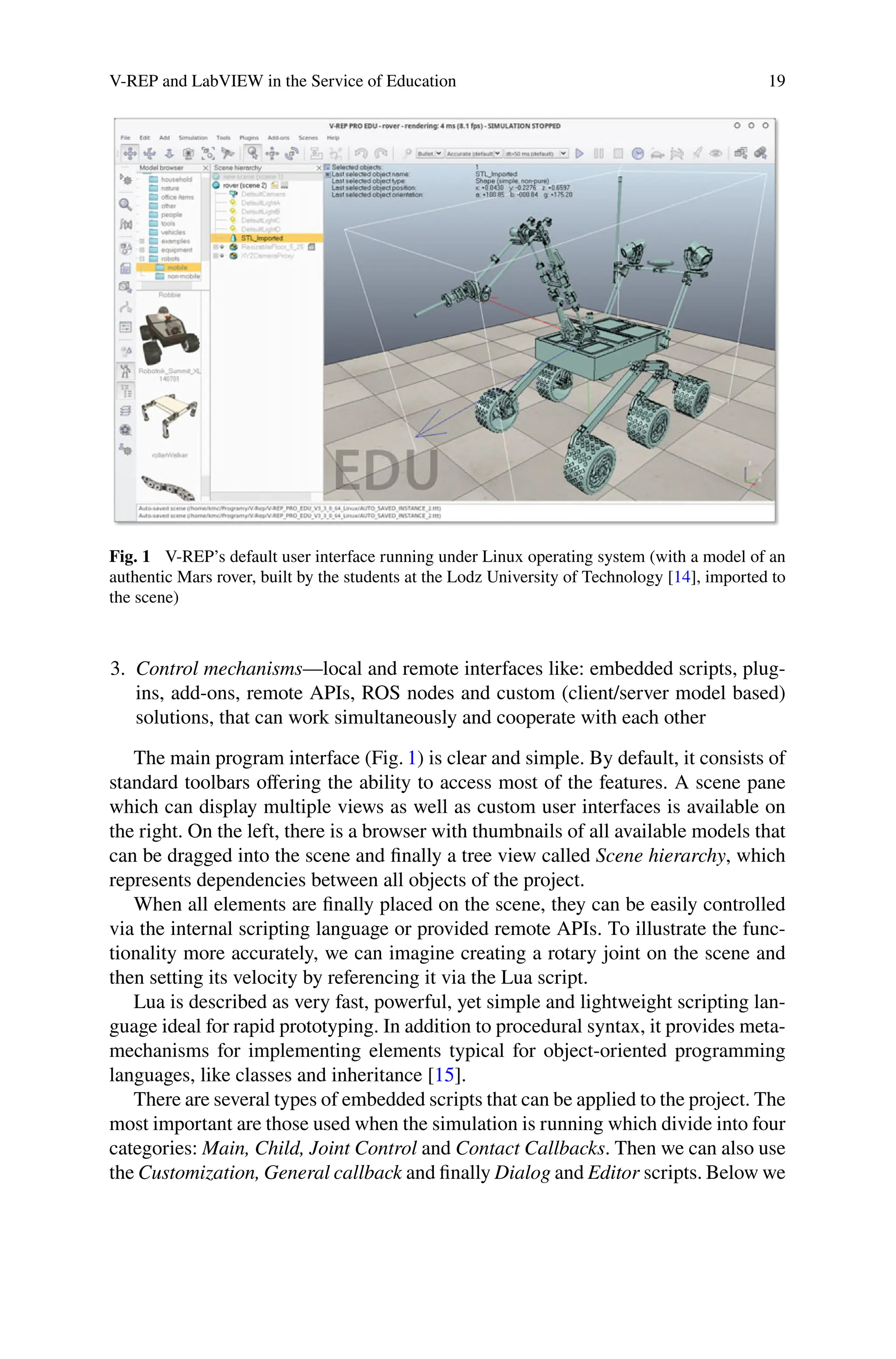 V-REP and LabVIEW in the Service of Education 19
Fig. 1 V-REP’s default user interface running under Linux operating system (with a model of an
authentic Mars rover, built by the students at the Lodz University of Technology [14], imported to
the scene)
3. Control mechanisms—local and remote interfaces like: embedded scripts, plug-
ins, add-ons, remote APIs, ROS nodes and custom (client/server model based)
solutions, that can work simultaneously and cooperate with each other
The main program interface (Fig. 1) is clear and simple. By default, it consists of
standard toolbars oﬀering the ability to access most of the features. A scene pane
which can display multiple views as well as custom user interfaces is available on
the right. On the left, there is a browser with thumbnails of all available models that
can be dragged into the scene and ﬁnally a tree view called Scene hierarchy, which
represents dependencies between all objects of the project.
When all elements are ﬁnally placed on the scene, they can be easily controlled
via the internal scripting language or provided remote APIs. To illustrate the func-
tionality more accurately, we can imagine creating a rotary joint on the scene and
then setting its velocity by referencing it via the Lua script.
Lua is described as very fast, powerful, yet simple and lightweight scripting lan-
guage ideal for rapid prototyping. In addition to procedural syntax, it provides meta-
mechanisms for implementing elements typical for object-oriented programming
languages, like classes and inheritance [15].
There are several types of embedded scripts that can be applied to the project. The
most important are those used when the simulation is running which divide into four
categories: Main, Child, Joint Control and Contact Callbacks. Then we can also use
the Customization, General callback and ﬁnally Dialog and Editor scripts. Below we
 
