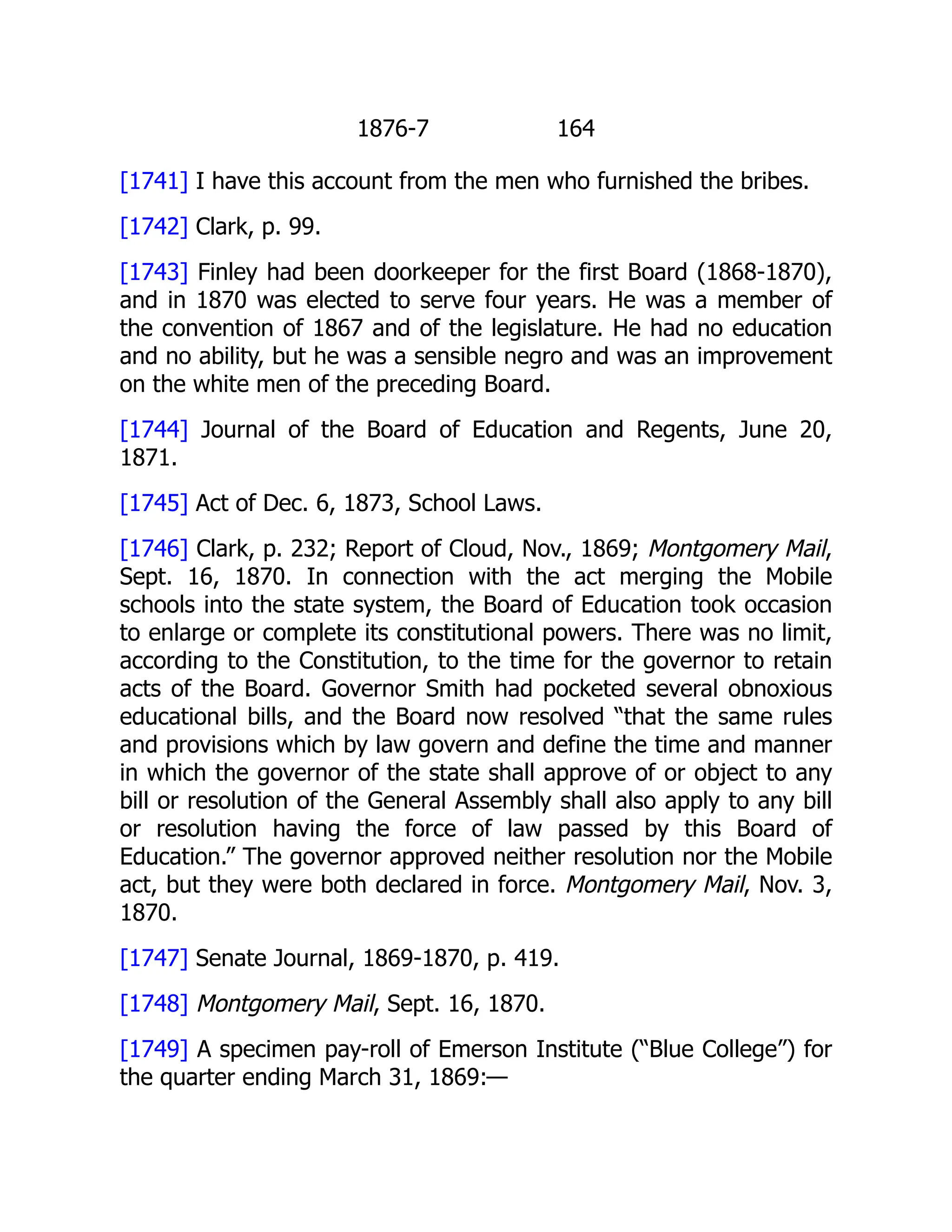 1876-7 164
[1741] I have this account from the men who furnished the bribes.
[1742] Clark, p. 99.
[1743] Finley had been doorkeeper for the first Board (1868-1870),
and in 1870 was elected to serve four years. He was a member of
the convention of 1867 and of the legislature. He had no education
and no ability, but he was a sensible negro and was an improvement
on the white men of the preceding Board.
[1744] Journal of the Board of Education and Regents, June 20,
1871.
[1745] Act of Dec. 6, 1873, School Laws.
[1746] Clark, p. 232; Report of Cloud, Nov., 1869; Montgomery Mail,
Sept. 16, 1870. In connection with the act merging the Mobile
schools into the state system, the Board of Education took occasion
to enlarge or complete its constitutional powers. There was no limit,
according to the Constitution, to the time for the governor to retain
acts of the Board. Governor Smith had pocketed several obnoxious
educational bills, and the Board now resolved “that the same rules
and provisions which by law govern and define the time and manner
in which the governor of the state shall approve of or object to any
bill or resolution of the General Assembly shall also apply to any bill
or resolution having the force of law passed by this Board of
Education.” The governor approved neither resolution nor the Mobile
act, but they were both declared in force. Montgomery Mail, Nov. 3,
1870.
[1747] Senate Journal, 1869-1870, p. 419.
[1748] Montgomery Mail, Sept. 16, 1870.
[1749] A specimen pay-roll of Emerson Institute (“Blue College”) for
the quarter ending March 31, 1869:—
 