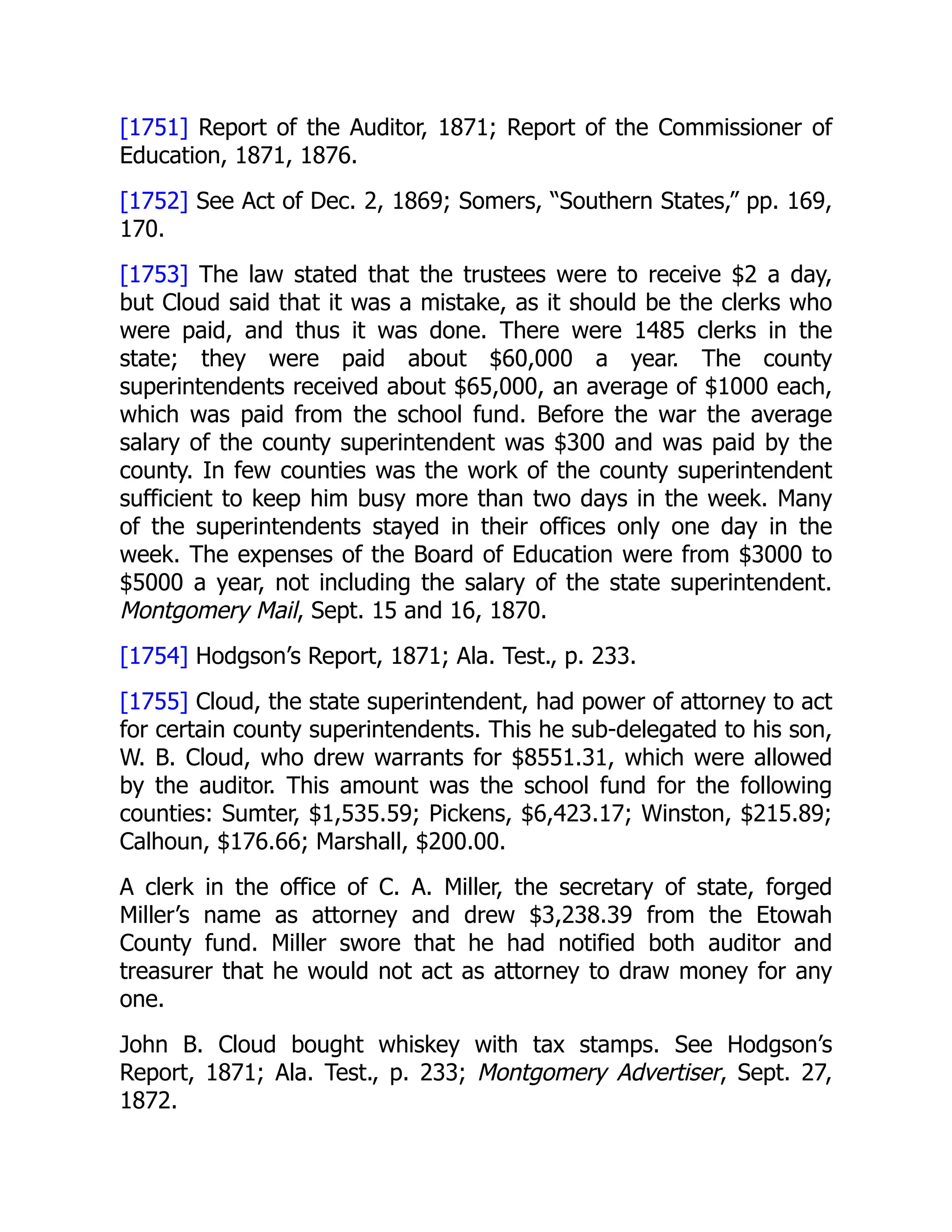 [1751] Report of the Auditor, 1871; Report of the Commissioner of
Education, 1871, 1876.
[1752] See Act of Dec. 2, 1869; Somers, “Southern States,” pp. 169,
170.
[1753] The law stated that the trustees were to receive $2 a day,
but Cloud said that it was a mistake, as it should be the clerks who
were paid, and thus it was done. There were 1485 clerks in the
state; they were paid about $60,000 a year. The county
superintendents received about $65,000, an average of $1000 each,
which was paid from the school fund. Before the war the average
salary of the county superintendent was $300 and was paid by the
county. In few counties was the work of the county superintendent
sufficient to keep him busy more than two days in the week. Many
of the superintendents stayed in their offices only one day in the
week. The expenses of the Board of Education were from $3000 to
$5000 a year, not including the salary of the state superintendent.
Montgomery Mail, Sept. 15 and 16, 1870.
[1754] Hodgson’s Report, 1871; Ala. Test., p. 233.
[1755] Cloud, the state superintendent, had power of attorney to act
for certain county superintendents. This he sub-delegated to his son,
W. B. Cloud, who drew warrants for $8551.31, which were allowed
by the auditor. This amount was the school fund for the following
counties: Sumter, $1,535.59; Pickens, $6,423.17; Winston, $215.89;
Calhoun, $176.66; Marshall, $200.00.
A clerk in the office of C. A. Miller, the secretary of state, forged
Miller’s name as attorney and drew $3,238.39 from the Etowah
County fund. Miller swore that he had notified both auditor and
treasurer that he would not act as attorney to draw money for any
one.
John B. Cloud bought whiskey with tax stamps. See Hodgson’s
Report, 1871; Ala. Test., p. 233; Montgomery Advertiser, Sept. 27,
1872.
 