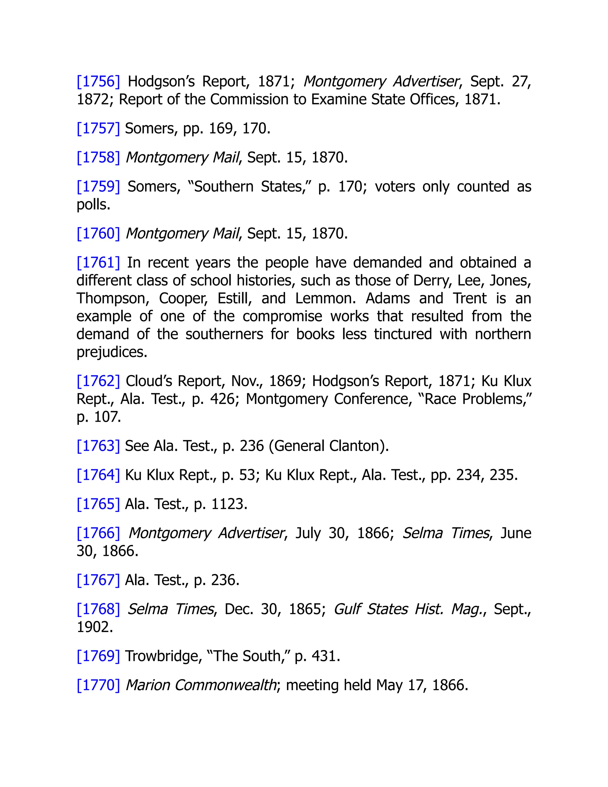 [1756] Hodgson’s Report, 1871; Montgomery Advertiser, Sept. 27,
1872; Report of the Commission to Examine State Offices, 1871.
[1757] Somers, pp. 169, 170.
[1758] Montgomery Mail, Sept. 15, 1870.
[1759] Somers, “Southern States,” p. 170; voters only counted as
polls.
[1760] Montgomery Mail, Sept. 15, 1870.
[1761] In recent years the people have demanded and obtained a
different class of school histories, such as those of Derry, Lee, Jones,
Thompson, Cooper, Estill, and Lemmon. Adams and Trent is an
example of one of the compromise works that resulted from the
demand of the southerners for books less tinctured with northern
prejudices.
[1762] Cloud’s Report, Nov., 1869; Hodgson’s Report, 1871; Ku Klux
Rept., Ala. Test., p. 426; Montgomery Conference, “Race Problems,”
p. 107.
[1763] See Ala. Test., p. 236 (General Clanton).
[1764] Ku Klux Rept., p. 53; Ku Klux Rept., Ala. Test., pp. 234, 235.
[1765] Ala. Test., p. 1123.
[1766] Montgomery Advertiser, July 30, 1866; Selma Times, June
30, 1866.
[1767] Ala. Test., p. 236.
[1768] Selma Times, Dec. 30, 1865; Gulf States Hist. Mag., Sept.,
1902.
[1769] Trowbridge, “The South,” p. 431.
[1770] Marion Commonwealth; meeting held May 17, 1866.
 