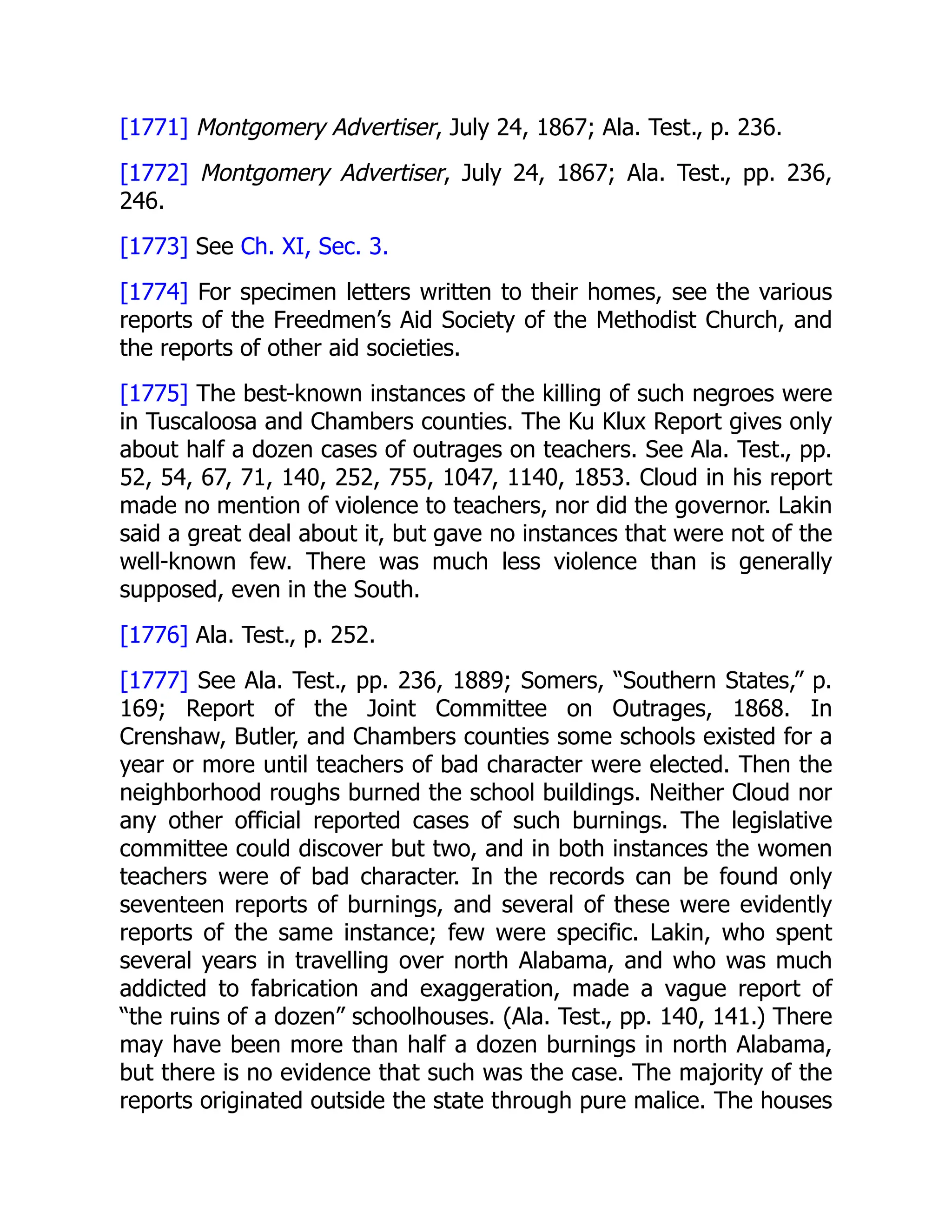 [1771] Montgomery Advertiser, July 24, 1867; Ala. Test., p. 236.
[1772] Montgomery Advertiser, July 24, 1867; Ala. Test., pp. 236,
246.
[1773] See Ch. XI, Sec. 3.
[1774] For specimen letters written to their homes, see the various
reports of the Freedmen’s Aid Society of the Methodist Church, and
the reports of other aid societies.
[1775] The best-known instances of the killing of such negroes were
in Tuscaloosa and Chambers counties. The Ku Klux Report gives only
about half a dozen cases of outrages on teachers. See Ala. Test., pp.
52, 54, 67, 71, 140, 252, 755, 1047, 1140, 1853. Cloud in his report
made no mention of violence to teachers, nor did the governor. Lakin
said a great deal about it, but gave no instances that were not of the
well-known few. There was much less violence than is generally
supposed, even in the South.
[1776] Ala. Test., p. 252.
[1777] See Ala. Test., pp. 236, 1889; Somers, “Southern States,” p.
169; Report of the Joint Committee on Outrages, 1868. In
Crenshaw, Butler, and Chambers counties some schools existed for a
year or more until teachers of bad character were elected. Then the
neighborhood roughs burned the school buildings. Neither Cloud nor
any other official reported cases of such burnings. The legislative
committee could discover but two, and in both instances the women
teachers were of bad character. In the records can be found only
seventeen reports of burnings, and several of these were evidently
reports of the same instance; few were specific. Lakin, who spent
several years in travelling over north Alabama, and who was much
addicted to fabrication and exaggeration, made a vague report of
“the ruins of a dozen” schoolhouses. (Ala. Test., pp. 140, 141.) There
may have been more than half a dozen burnings in north Alabama,
but there is no evidence that such was the case. The majority of the
reports originated outside the state through pure malice. The houses
 