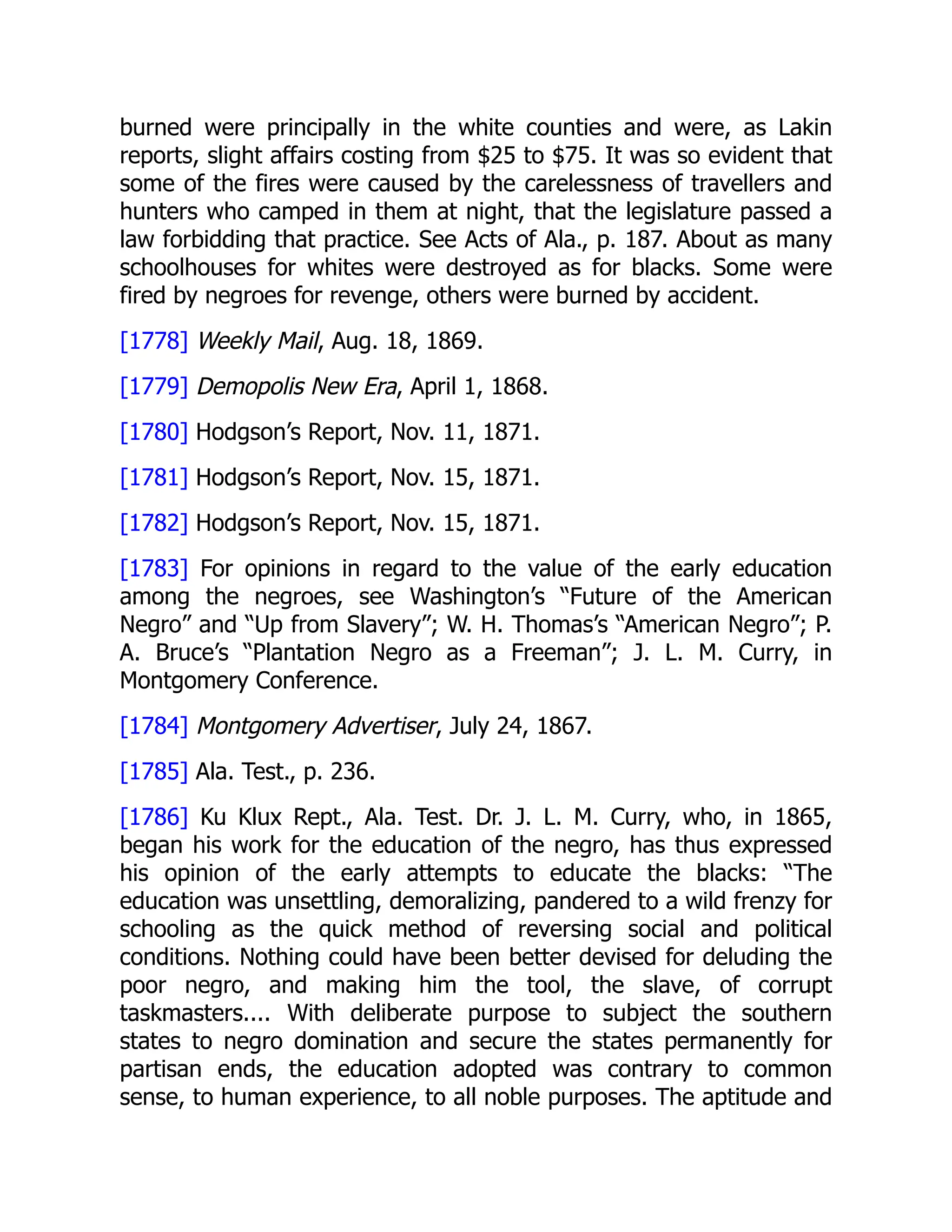 burned were principally in the white counties and were, as Lakin
reports, slight affairs costing from $25 to $75. It was so evident that
some of the fires were caused by the carelessness of travellers and
hunters who camped in them at night, that the legislature passed a
law forbidding that practice. See Acts of Ala., p. 187. About as many
schoolhouses for whites were destroyed as for blacks. Some were
fired by negroes for revenge, others were burned by accident.
[1778] Weekly Mail, Aug. 18, 1869.
[1779] Demopolis New Era, April 1, 1868.
[1780] Hodgson’s Report, Nov. 11, 1871.
[1781] Hodgson’s Report, Nov. 15, 1871.
[1782] Hodgson’s Report, Nov. 15, 1871.
[1783] For opinions in regard to the value of the early education
among the negroes, see Washington’s “Future of the American
Negro” and “Up from Slavery”; W. H. Thomas’s “American Negro”; P.
A. Bruce’s “Plantation Negro as a Freeman”; J. L. M. Curry, in
Montgomery Conference.
[1784] Montgomery Advertiser, July 24, 1867.
[1785] Ala. Test., p. 236.
[1786] Ku Klux Rept., Ala. Test. Dr. J. L. M. Curry, who, in 1865,
began his work for the education of the negro, has thus expressed
his opinion of the early attempts to educate the blacks: “The
education was unsettling, demoralizing, pandered to a wild frenzy for
schooling as the quick method of reversing social and political
conditions. Nothing could have been better devised for deluding the
poor negro, and making him the tool, the slave, of corrupt
taskmasters.... With deliberate purpose to subject the southern
states to negro domination and secure the states permanently for
partisan ends, the education adopted was contrary to common
sense, to human experience, to all noble purposes. The aptitude and
 