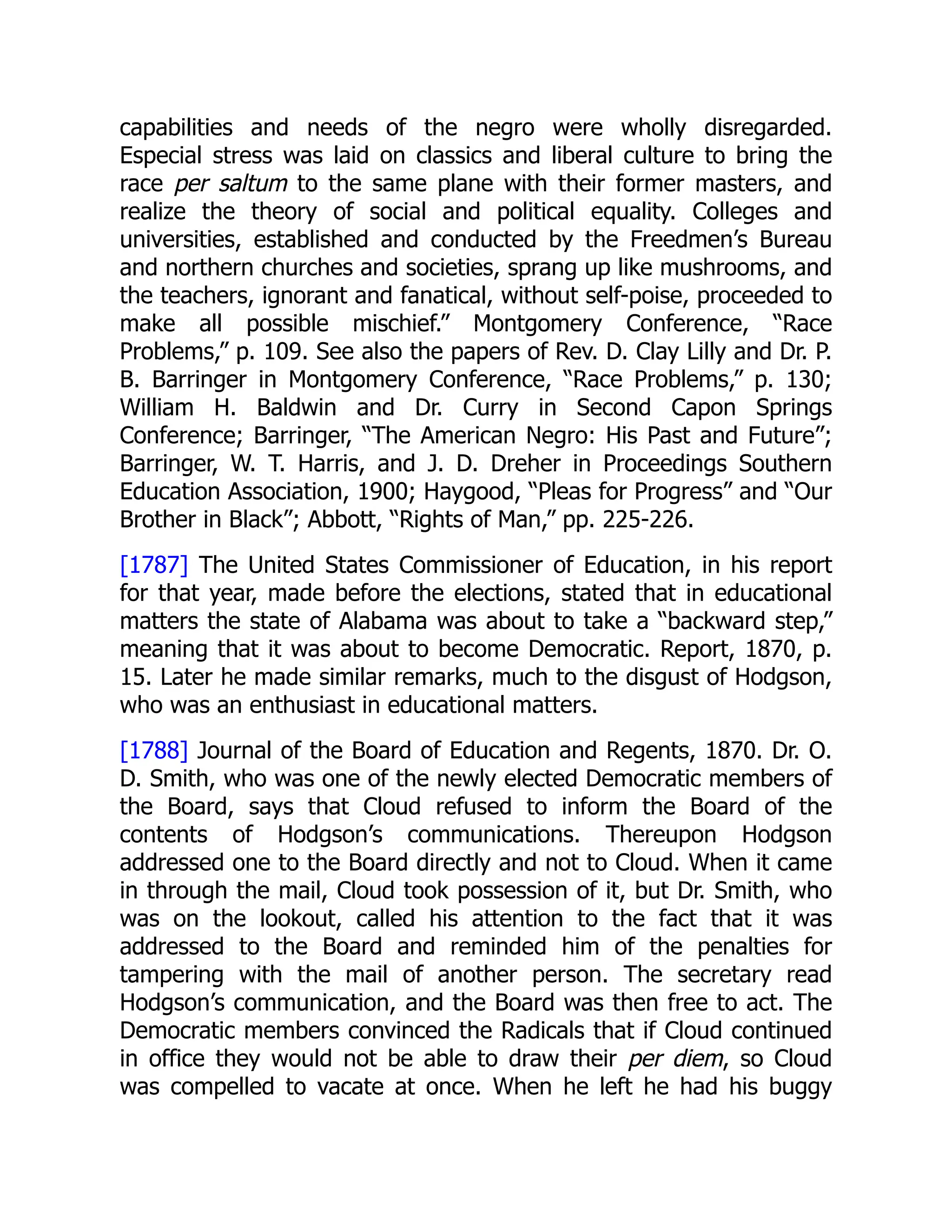 capabilities and needs of the negro were wholly disregarded.
Especial stress was laid on classics and liberal culture to bring the
race per saltum to the same plane with their former masters, and
realize the theory of social and political equality. Colleges and
universities, established and conducted by the Freedmen’s Bureau
and northern churches and societies, sprang up like mushrooms, and
the teachers, ignorant and fanatical, without self-poise, proceeded to
make all possible mischief.” Montgomery Conference, “Race
Problems,” p. 109. See also the papers of Rev. D. Clay Lilly and Dr. P.
B. Barringer in Montgomery Conference, “Race Problems,” p. 130;
William H. Baldwin and Dr. Curry in Second Capon Springs
Conference; Barringer, “The American Negro: His Past and Future”;
Barringer, W. T. Harris, and J. D. Dreher in Proceedings Southern
Education Association, 1900; Haygood, “Pleas for Progress” and “Our
Brother in Black”; Abbott, “Rights of Man,” pp. 225-226.
[1787] The United States Commissioner of Education, in his report
for that year, made before the elections, stated that in educational
matters the state of Alabama was about to take a “backward step,”
meaning that it was about to become Democratic. Report, 1870, p.
15. Later he made similar remarks, much to the disgust of Hodgson,
who was an enthusiast in educational matters.
[1788] Journal of the Board of Education and Regents, 1870. Dr. O.
D. Smith, who was one of the newly elected Democratic members of
the Board, says that Cloud refused to inform the Board of the
contents of Hodgson’s communications. Thereupon Hodgson
addressed one to the Board directly and not to Cloud. When it came
in through the mail, Cloud took possession of it, but Dr. Smith, who
was on the lookout, called his attention to the fact that it was
addressed to the Board and reminded him of the penalties for
tampering with the mail of another person. The secretary read
Hodgson’s communication, and the Board was then free to act. The
Democratic members convinced the Radicals that if Cloud continued
in office they would not be able to draw their per diem, so Cloud
was compelled to vacate at once. When he left he had his buggy
 
