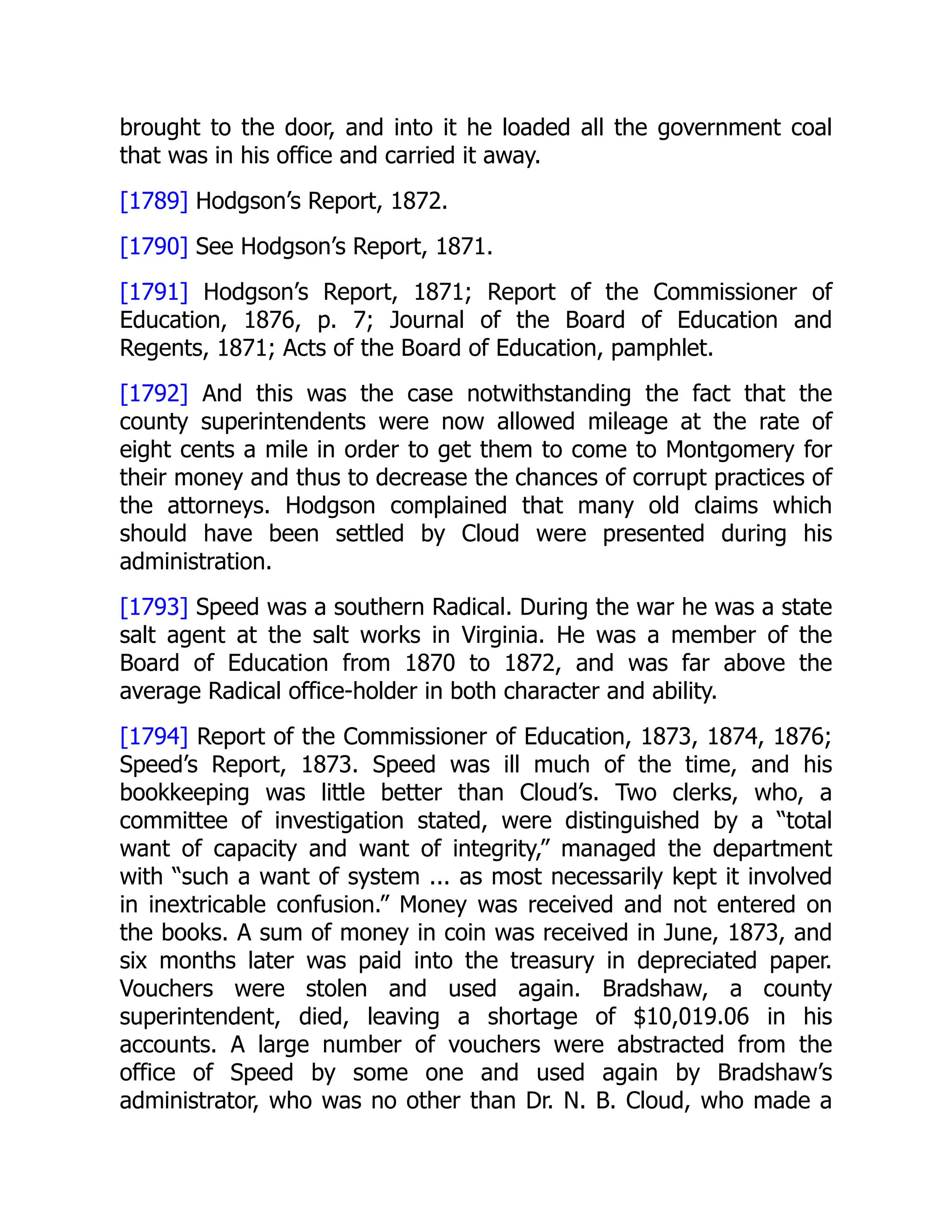 brought to the door, and into it he loaded all the government coal
that was in his office and carried it away.
[1789] Hodgson’s Report, 1872.
[1790] See Hodgson’s Report, 1871.
[1791] Hodgson’s Report, 1871; Report of the Commissioner of
Education, 1876, p. 7; Journal of the Board of Education and
Regents, 1871; Acts of the Board of Education, pamphlet.
[1792] And this was the case notwithstanding the fact that the
county superintendents were now allowed mileage at the rate of
eight cents a mile in order to get them to come to Montgomery for
their money and thus to decrease the chances of corrupt practices of
the attorneys. Hodgson complained that many old claims which
should have been settled by Cloud were presented during his
administration.
[1793] Speed was a southern Radical. During the war he was a state
salt agent at the salt works in Virginia. He was a member of the
Board of Education from 1870 to 1872, and was far above the
average Radical office-holder in both character and ability.
[1794] Report of the Commissioner of Education, 1873, 1874, 1876;
Speed’s Report, 1873. Speed was ill much of the time, and his
bookkeeping was little better than Cloud’s. Two clerks, who, a
committee of investigation stated, were distinguished by a “total
want of capacity and want of integrity,” managed the department
with “such a want of system ... as most necessarily kept it involved
in inextricable confusion.” Money was received and not entered on
the books. A sum of money in coin was received in June, 1873, and
six months later was paid into the treasury in depreciated paper.
Vouchers were stolen and used again. Bradshaw, a county
superintendent, died, leaving a shortage of $10,019.06 in his
accounts. A large number of vouchers were abstracted from the
office of Speed by some one and used again by Bradshaw’s
administrator, who was no other than Dr. N. B. Cloud, who made a
 