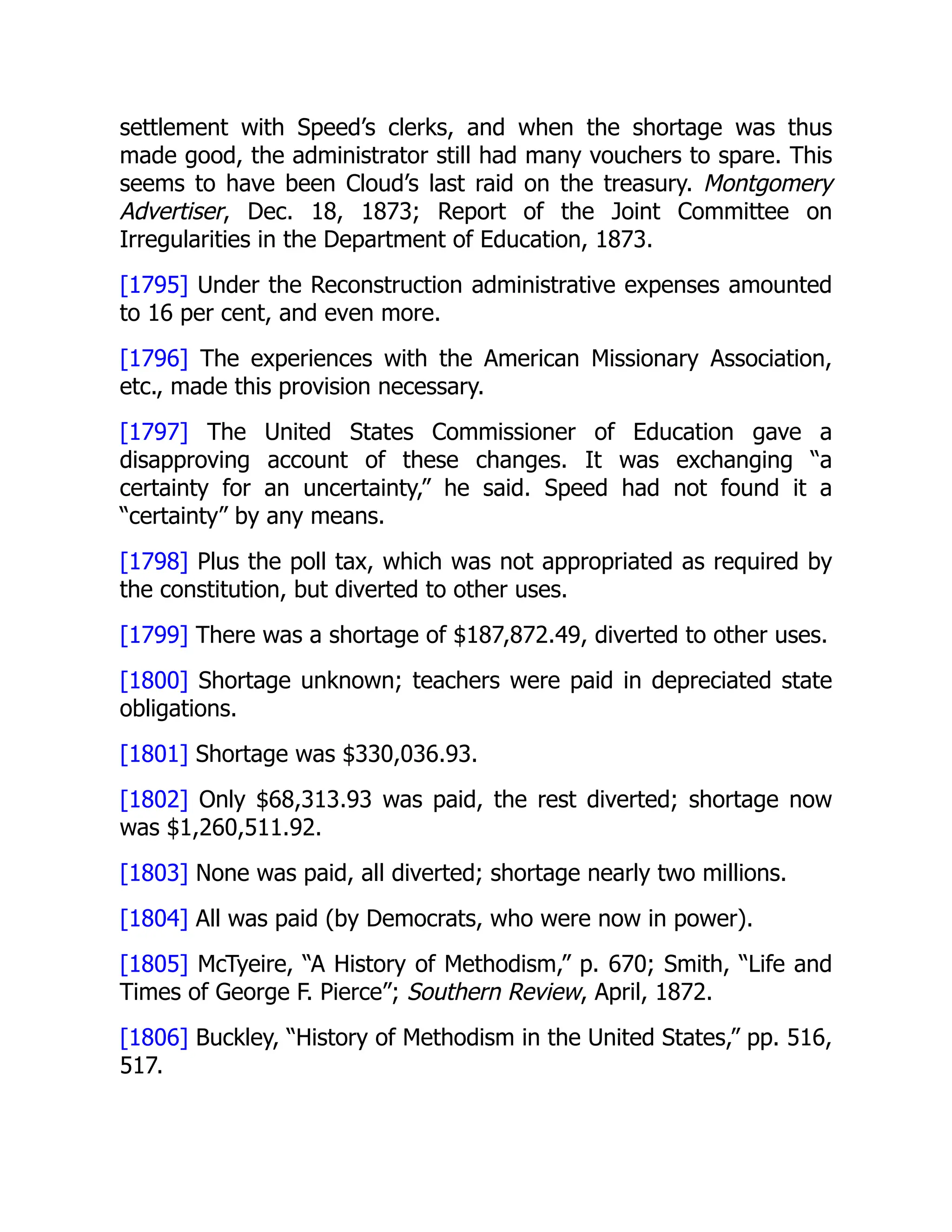 settlement with Speed’s clerks, and when the shortage was thus
made good, the administrator still had many vouchers to spare. This
seems to have been Cloud’s last raid on the treasury. Montgomery
Advertiser, Dec. 18, 1873; Report of the Joint Committee on
Irregularities in the Department of Education, 1873.
[1795] Under the Reconstruction administrative expenses amounted
to 16 per cent, and even more.
[1796] The experiences with the American Missionary Association,
etc., made this provision necessary.
[1797] The United States Commissioner of Education gave a
disapproving account of these changes. It was exchanging “a
certainty for an uncertainty,” he said. Speed had not found it a
“certainty” by any means.
[1798] Plus the poll tax, which was not appropriated as required by
the constitution, but diverted to other uses.
[1799] There was a shortage of $187,872.49, diverted to other uses.
[1800] Shortage unknown; teachers were paid in depreciated state
obligations.
[1801] Shortage was $330,036.93.
[1802] Only $68,313.93 was paid, the rest diverted; shortage now
was $1,260,511.92.
[1803] None was paid, all diverted; shortage nearly two millions.
[1804] All was paid (by Democrats, who were now in power).
[1805] McTyeire, “A History of Methodism,” p. 670; Smith, “Life and
Times of George F. Pierce”; Southern Review, April, 1872.
[1806] Buckley, “History of Methodism in the United States,” pp. 516,
517.
 