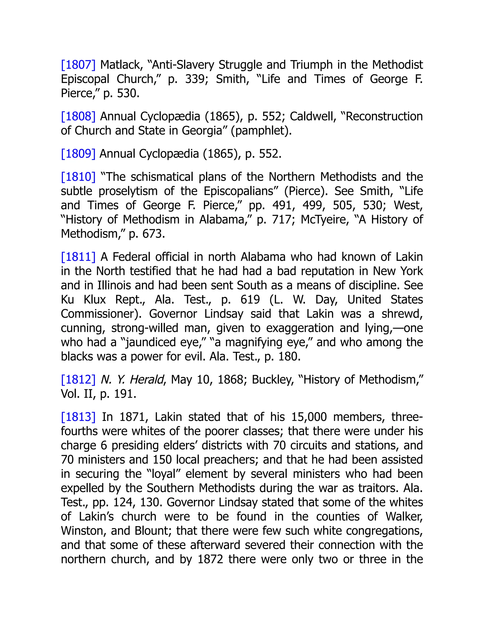 [1807] Matlack, “Anti-Slavery Struggle and Triumph in the Methodist
Episcopal Church,” p. 339; Smith, “Life and Times of George F.
Pierce,” p. 530.
[1808] Annual Cyclopædia (1865), p. 552; Caldwell, “Reconstruction
of Church and State in Georgia” (pamphlet).
[1809] Annual Cyclopædia (1865), p. 552.
[1810] “The schismatical plans of the Northern Methodists and the
subtle proselytism of the Episcopalians” (Pierce). See Smith, “Life
and Times of George F. Pierce,” pp. 491, 499, 505, 530; West,
“History of Methodism in Alabama,” p. 717; McTyeire, “A History of
Methodism,” p. 673.
[1811] A Federal official in north Alabama who had known of Lakin
in the North testified that he had had a bad reputation in New York
and in Illinois and had been sent South as a means of discipline. See
Ku Klux Rept., Ala. Test., p. 619 (L. W. Day, United States
Commissioner). Governor Lindsay said that Lakin was a shrewd,
cunning, strong-willed man, given to exaggeration and lying,—one
who had a “jaundiced eye,” “a magnifying eye,” and who among the
blacks was a power for evil. Ala. Test., p. 180.
[1812] N. Y. Herald, May 10, 1868; Buckley, “History of Methodism,”
Vol. II, p. 191.
[1813] In 1871, Lakin stated that of his 15,000 members, three-
fourths were whites of the poorer classes; that there were under his
charge 6 presiding elders’ districts with 70 circuits and stations, and
70 ministers and 150 local preachers; and that he had been assisted
in securing the “loyal” element by several ministers who had been
expelled by the Southern Methodists during the war as traitors. Ala.
Test., pp. 124, 130. Governor Lindsay stated that some of the whites
of Lakin’s church were to be found in the counties of Walker,
Winston, and Blount; that there were few such white congregations,
and that some of these afterward severed their connection with the
northern church, and by 1872 there were only two or three in the
 