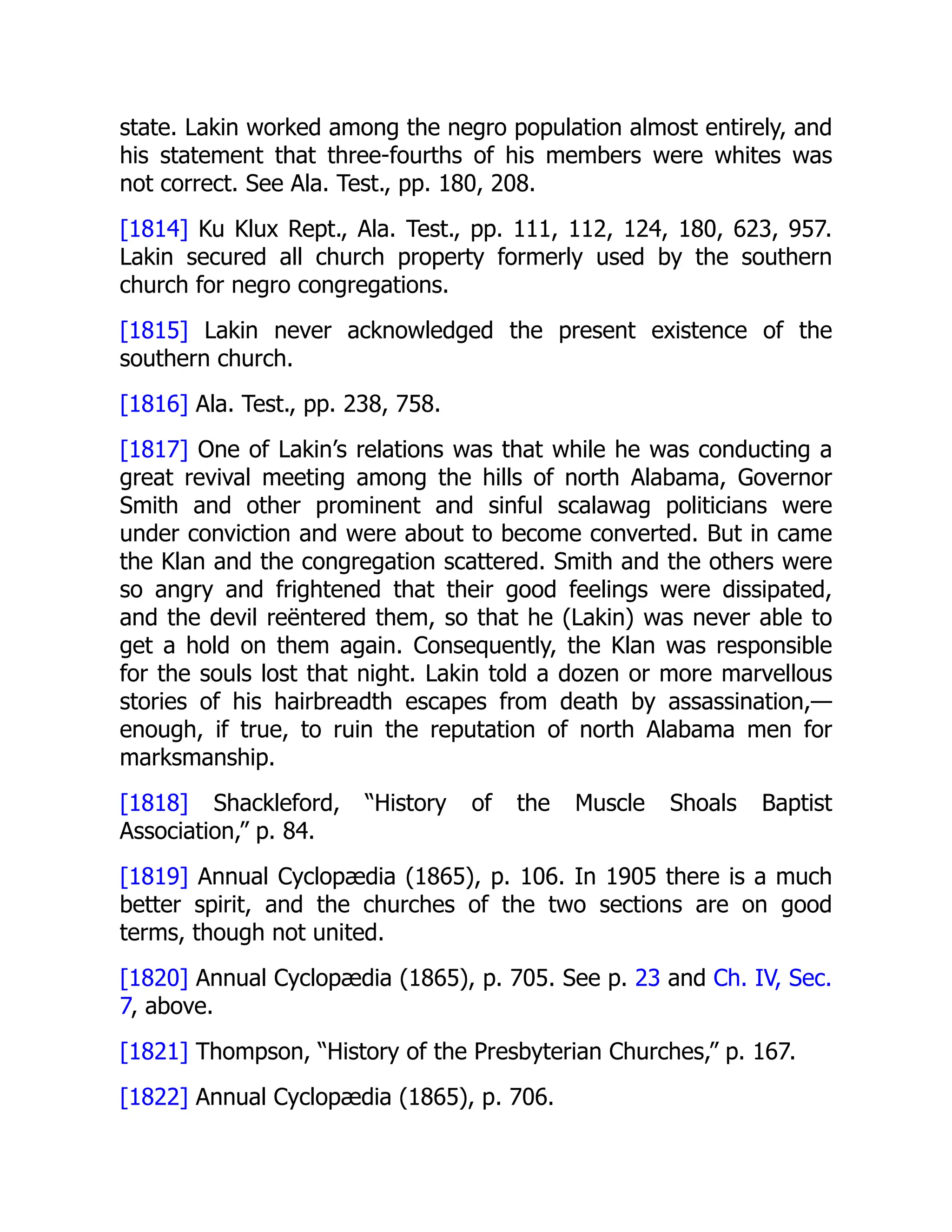 state. Lakin worked among the negro population almost entirely, and
his statement that three-fourths of his members were whites was
not correct. See Ala. Test., pp. 180, 208.
[1814] Ku Klux Rept., Ala. Test., pp. 111, 112, 124, 180, 623, 957.
Lakin secured all church property formerly used by the southern
church for negro congregations.
[1815] Lakin never acknowledged the present existence of the
southern church.
[1816] Ala. Test., pp. 238, 758.
[1817] One of Lakin’s relations was that while he was conducting a
great revival meeting among the hills of north Alabama, Governor
Smith and other prominent and sinful scalawag politicians were
under conviction and were about to become converted. But in came
the Klan and the congregation scattered. Smith and the others were
so angry and frightened that their good feelings were dissipated,
and the devil reëntered them, so that he (Lakin) was never able to
get a hold on them again. Consequently, the Klan was responsible
for the souls lost that night. Lakin told a dozen or more marvellous
stories of his hairbreadth escapes from death by assassination,—
enough, if true, to ruin the reputation of north Alabama men for
marksmanship.
[1818] Shackleford, “History of the Muscle Shoals Baptist
Association,” p. 84.
[1819] Annual Cyclopædia (1865), p. 106. In 1905 there is a much
better spirit, and the churches of the two sections are on good
terms, though not united.
[1820] Annual Cyclopædia (1865), p. 705. See p. 23 and Ch. IV, Sec.
7, above.
[1821] Thompson, “History of the Presbyterian Churches,” p. 167.
[1822] Annual Cyclopædia (1865), p. 706.
 