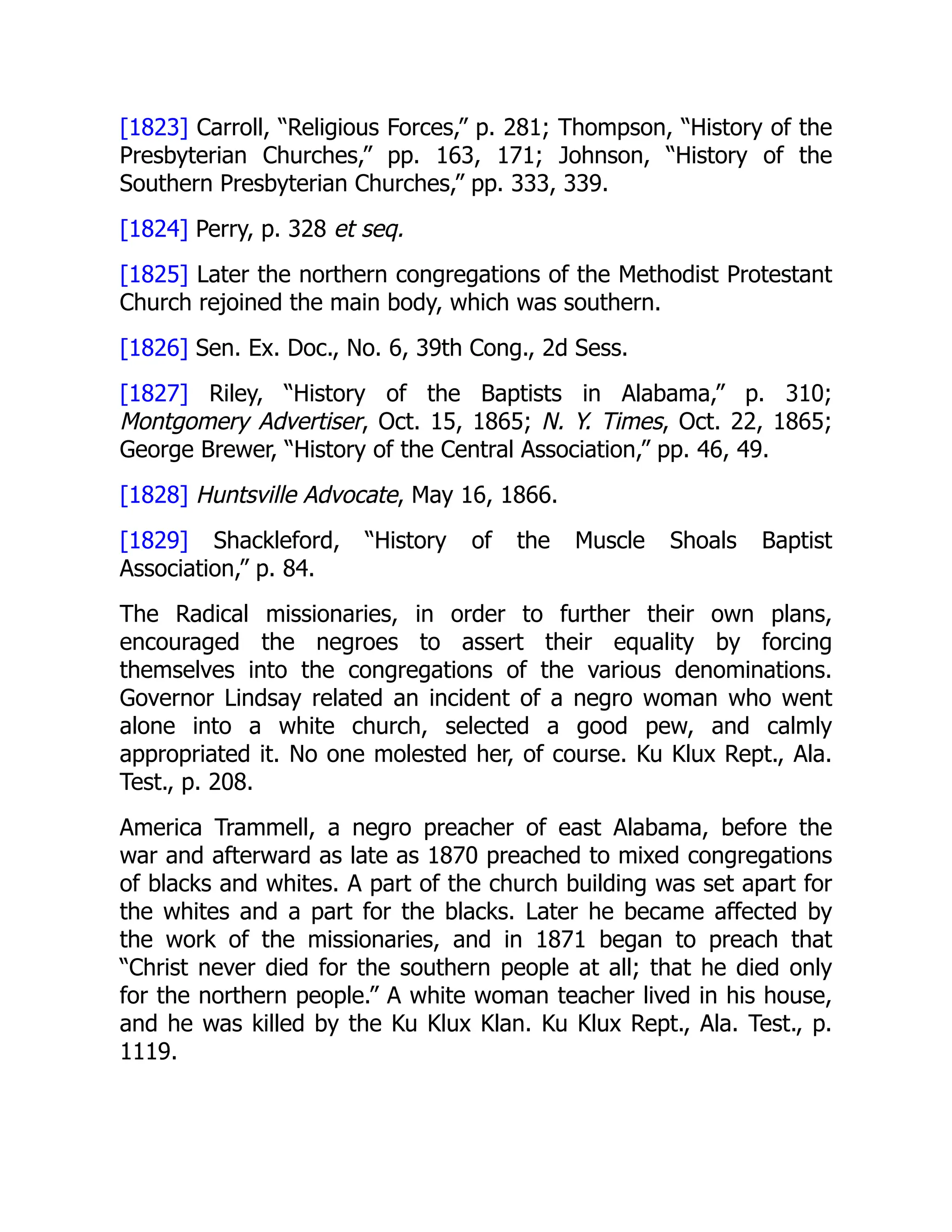 [1823] Carroll, “Religious Forces,” p. 281; Thompson, “History of the
Presbyterian Churches,” pp. 163, 171; Johnson, “History of the
Southern Presbyterian Churches,” pp. 333, 339.
[1824] Perry, p. 328 et seq.
[1825] Later the northern congregations of the Methodist Protestant
Church rejoined the main body, which was southern.
[1826] Sen. Ex. Doc., No. 6, 39th Cong., 2d Sess.
[1827] Riley, “History of the Baptists in Alabama,” p. 310;
Montgomery Advertiser, Oct. 15, 1865; N. Y. Times, Oct. 22, 1865;
George Brewer, “History of the Central Association,” pp. 46, 49.
[1828] Huntsville Advocate, May 16, 1866.
[1829] Shackleford, “History of the Muscle Shoals Baptist
Association,” p. 84.
The Radical missionaries, in order to further their own plans,
encouraged the negroes to assert their equality by forcing
themselves into the congregations of the various denominations.
Governor Lindsay related an incident of a negro woman who went
alone into a white church, selected a good pew, and calmly
appropriated it. No one molested her, of course. Ku Klux Rept., Ala.
Test., p. 208.
America Trammell, a negro preacher of east Alabama, before the
war and afterward as late as 1870 preached to mixed congregations
of blacks and whites. A part of the church building was set apart for
the whites and a part for the blacks. Later he became affected by
the work of the missionaries, and in 1871 began to preach that
“Christ never died for the southern people at all; that he died only
for the northern people.” A white woman teacher lived in his house,
and he was killed by the Ku Klux Klan. Ku Klux Rept., Ala. Test., p.
1119.
 