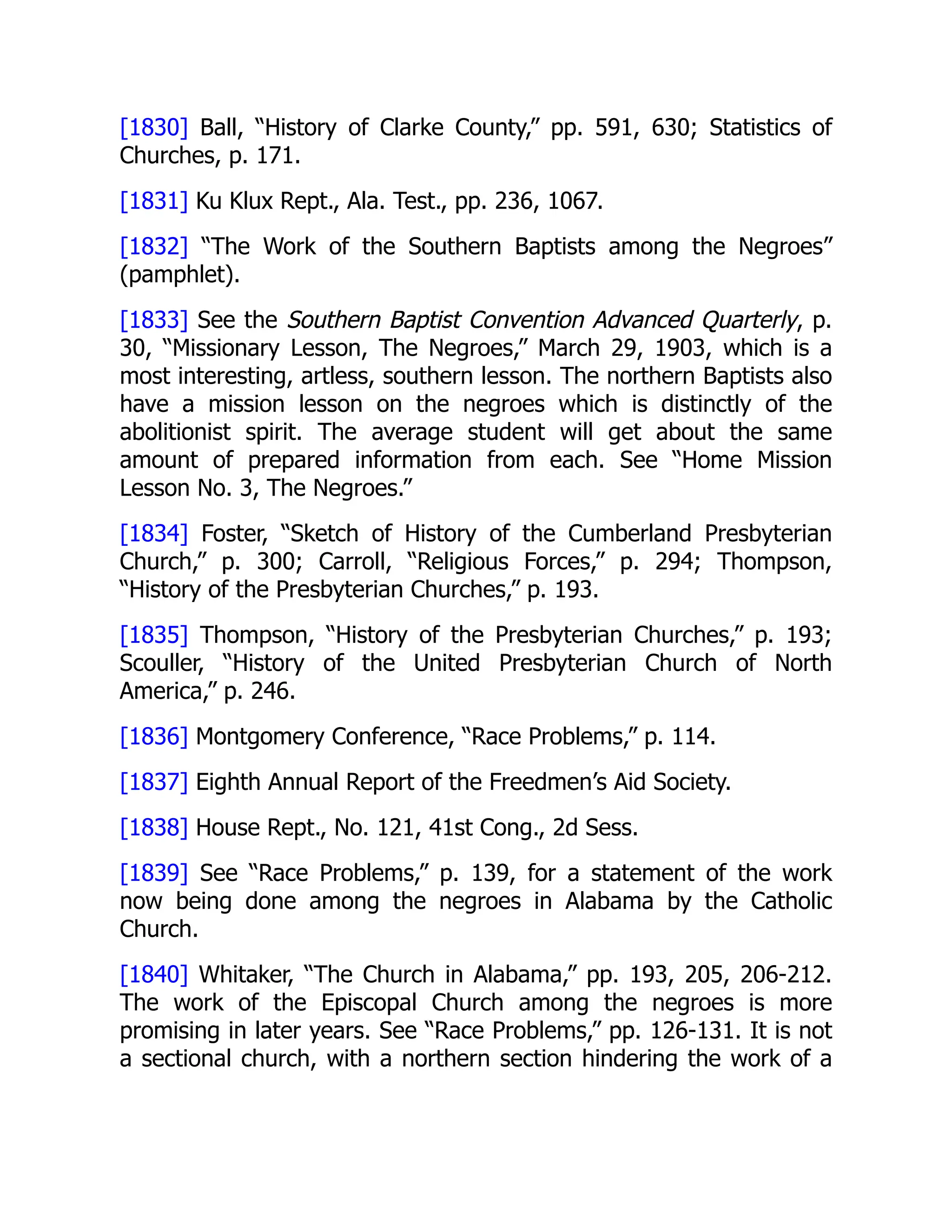 [1830] Ball, “History of Clarke County,” pp. 591, 630; Statistics of
Churches, p. 171.
[1831] Ku Klux Rept., Ala. Test., pp. 236, 1067.
[1832] “The Work of the Southern Baptists among the Negroes”
(pamphlet).
[1833] See the Southern Baptist Convention Advanced Quarterly, p.
30, “Missionary Lesson, The Negroes,” March 29, 1903, which is a
most interesting, artless, southern lesson. The northern Baptists also
have a mission lesson on the negroes which is distinctly of the
abolitionist spirit. The average student will get about the same
amount of prepared information from each. See “Home Mission
Lesson No. 3, The Negroes.”
[1834] Foster, “Sketch of History of the Cumberland Presbyterian
Church,” p. 300; Carroll, “Religious Forces,” p. 294; Thompson,
“History of the Presbyterian Churches,” p. 193.
[1835] Thompson, “History of the Presbyterian Churches,” p. 193;
Scouller, “History of the United Presbyterian Church of North
America,” p. 246.
[1836] Montgomery Conference, “Race Problems,” p. 114.
[1837] Eighth Annual Report of the Freedmen’s Aid Society.
[1838] House Rept., No. 121, 41st Cong., 2d Sess.
[1839] See “Race Problems,” p. 139, for a statement of the work
now being done among the negroes in Alabama by the Catholic
Church.
[1840] Whitaker, “The Church in Alabama,” pp. 193, 205, 206-212.
The work of the Episcopal Church among the negroes is more
promising in later years. See “Race Problems,” pp. 126-131. It is not
a sectional church, with a northern section hindering the work of a
 